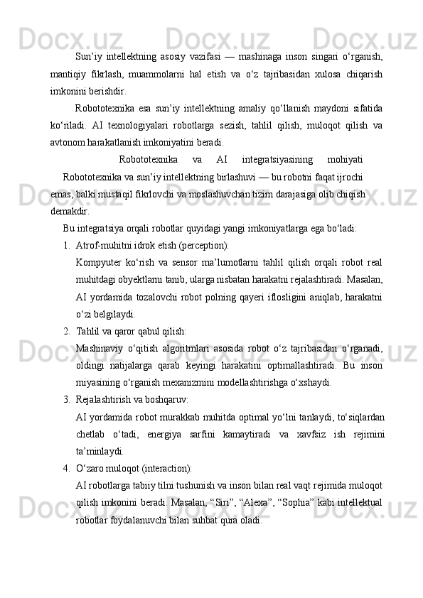 Sun’iy   intellektning   asosiy   vazifasi   —   mashinaga   inson   singari   o‘rganish,
mantiqiy   fikrlash,   muammolarni   hal   etish   va   o‘z   tajribasidan   xulosa   chiqarish
imkonini berishdir.
Robototexnika   esa   sun’iy   intellektning   amaliy   qo‘llanish   maydoni   sifatida
ko‘riladi.   AI   texnologiyalari   robotlarga   sezish,   tahlil   qilish,   muloqot   qilish   va
avtonom harakatlanish imkoniyatini beradi.
Robototexnika   va   AI   integratsiyasining   mohiyati
Robototexnika   va   sun’iy   intellektning   birlashuvi —   bu   robotni   faqat   ijrochi
emas,   balki   mustaqil   fikrlovchi   va   moslashuvchan   tizim   darajasiga   olib   chiqish
demakdir.
Bu   integratsiya   orqali   robotlar   quyidagi   yangi   imkoniyatlarga   ega   bo‘ladi:
1. Atrof-muhitni   idrok   etish   (perception):
Kompyuter   ko‘rish   va   sensor   ma’lumotlarni   tahlil   qilish   orqali   robot   real
muhitdagi obyektlarni tanib,   ularga nisbatan harakatni rejalashtiradi.   Masalan,
AI  yordamida  tozalovchi  robot   polning  qayeri   iflosligini  aniqlab,  harakatni
o‘zi belgilaydi.
2. Tahlil   va   qaror   qabul   qilish:
Mashinaviy   o‘qitish   algoritmlari   asosida   robot   o‘z   tajribasidan   o‘rganadi,
oldingi   natijalarga   qarab   keyingi   harakatini   optimallashtiradi.   Bu   inson
miyasining o‘rganish mexanizmini modellashtirishga o‘xshaydi.
3. Rejalashtirish   va   boshqaruv:
AI yordamida robot murakkab muhitda optimal yo‘lni tanlaydi, to‘siqlardan
chetlab   o‘tadi,   energiya   sarfini   kamaytiradi   va   xavfsiz   ish   rejimini
ta’minlaydi.
4. O‘zaro   muloqot   (interaction):
AI robotlarga tabiiy tilni tushunish va inson bilan real vaqt rejimida muloqot
qilish imkonini beradi. Masalan, “Siri”, “Alexa”, “Sophia” kabi intellektual
robotlar foydalanuvchi bilan suhbat qura oladi. 