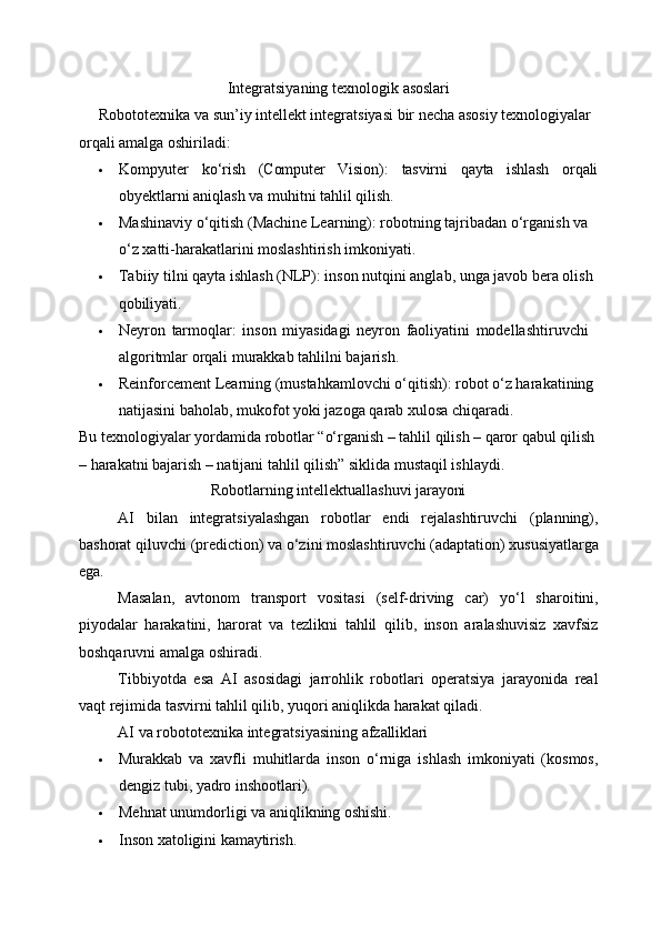 Integratsiyaning   texnologik   asoslari
Robototexnika va sun’iy intellekt integratsiyasi bir necha asosiy texnologiyalar 
orqali amalga oshiriladi:
 Kompyuter ko‘rish (Computer Vision): tasvirni qayta ishlash orqali
obyektlarni aniqlash va muhitni tahlil qilish.
 Mashinaviy o‘qitish (Machine Learning): robotning tajribadan o‘rganish va 
o‘z xatti-harakatlarini moslashtirish imkoniyati.
 Tabiiy tilni qayta ishlash (NLP): inson nutqini anglab, unga javob bera olish 
qobiliyati.
 Neyron   tarmoqlar:   inson   miyasidagi   neyron   faoliyatini   modellashtiruvchi 
algoritmlar orqali murakkab tahlilni bajarish.
 Reinforcement Learning (mustahkamlovchi o‘qitish): robot o‘z harakatining 
natijasini baholab, mukofot yoki jazoga qarab xulosa chiqaradi.
Bu texnologiyalar   yordamida robotlar “o‘rganish – tahlil qilish – qaror qabul qilish
– harakatni bajarish – natijani tahlil qilish” siklida mustaqil ishlaydi.
Robotlarning   intellektuallashuvi   jarayoni
AI   bilan   integratsiyalashgan   robotlar   endi   rejalashtiruvchi   (planning),
bashorat   qiluvchi   (prediction)   va   o‘zini   moslashtiruvchi   (adaptation)   xususiyatlarga
ega.
Masalan,   avtonom   transport   vositasi   (self-driving   car)   yo‘l   sharoitini,
piyodalar   harakatini,   harorat   va   tezlikni   tahlil   qilib,   inson   aralashuvisiz   xavfsiz
boshqaruvni amalga oshiradi.
Tibbiyotda   esa   AI   asosidagi   jarrohlik   robotlari   operatsiya   jarayonida   real
vaqt rejimida tasvirni tahlil qilib, yuqori aniqlikda harakat qiladi.
AI   va   robototexnika   integratsiyasining   afzalliklari
 Murakkab   va   xavfli   muhitlarda   inson   o‘rniga   ishlash   imkoniyati   (kosmos,
dengiz tubi, yadro inshootlari).
 Mehnat   unumdorligi   va   aniqlikning   oshishi.
 Inson   xatoligini   kamaytirish. 