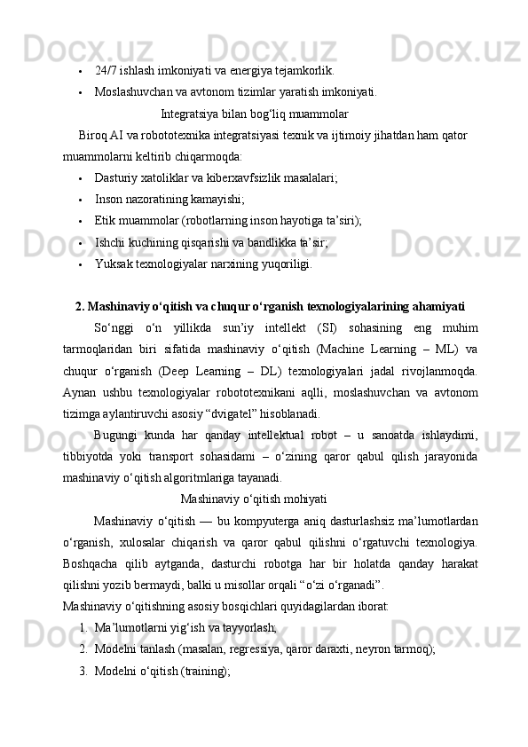  24/7   ishlash   imkoniyati   va   energiya   tejamkorlik.
 Moslashuvchan   va   avtonom   tizimlar   yaratish   imkoniyati.
Integratsiya   bilan   bog‘liq   muammolar
Biroq AI va robototexnika integratsiyasi texnik va ijtimoiy jihatdan ham qator 
muammolarni keltirib chiqarmoqda:
 Dasturiy   xatoliklar   va   kiberxavfsizlik   masalalari;
 Inson   nazoratining   kamayishi;
 Etik   muammolar   (robotlarning   inson   hayotiga   ta’siri);
 Ishchi   kuchining   qisqarishi   va   bandlikka   ta’sir;
 Yuksak   texnologiyalar   narxining   yuqoriligi.
2. Mashinaviy   o‘qitish   va   chuqur   o‘rganish   texnologiyalarining   ahamiyati
So‘nggi   o‘n   yillikda   sun’iy   intellekt   (SI)   sohasining   eng   muhim
tarmoqlaridan   biri   sifatida   mashinaviy   o‘qitish   (Machine   Learning   –   ML)   va
chuqur   o‘rganish   (Deep   Learning   –   DL)   texnologiyalari   jadal   rivojlanmoqda.
Aynan   ushbu   texnologiyalar   robototexnikani   aqlli,   moslashuvchan   va   avtonom
tizimga aylantiruvchi asosiy “dvigatel” hisoblanadi.
Bugungi   kunda   har   qanday   intellektual   robot   –   u   sanoatda   ishlaydimi,
tibbiyotda   yoki   transport   sohasidami   –   o‘zining   qaror   qabul   qilish   jarayonida
mashinaviy o‘qitish algoritmlariga tayanadi.
Mashinaviy   o‘qitish   mohiyati
Mashinaviy   o‘qitish   —   bu   kompyuterga   aniq   dasturlashsiz   ma’lumotlardan
o‘rganish,   xulosalar   chiqarish   va   qaror   qabul   qilishni   o‘rgatuvchi   texnologiya.
Boshqacha   qilib   aytganda,   dasturchi   robotga   har   bir   holatda   qanday   harakat
qilishni yozib bermaydi, balki u misollar orqali “o‘zi o‘rganadi”.
Mashinaviy   o‘qitishning   asosiy   bosqichlari   quyidagilardan   iborat:
1. Ma’lumotlarni   yig‘ish   va   tayyorlash;
2. Modelni   tanlash   (masalan,   regressiya,   qaror   daraxti,   neyron   tarmoq);
3. Modelni   o‘qitish   (training); 
