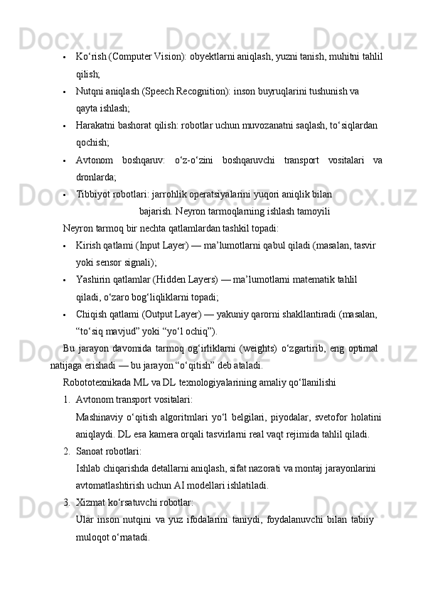  Ko‘rish   (Computer   Vision):   obyektlarni   aniqlash,   yuzni   tanish,   muhitni   tahlil
qilish;
 Nutqni   aniqlash   (Speech   Recognition):   inson   buyruqlarini   tushunish   va  
qayta  ishlash;
 Harakatni bashorat qilish: robotlar uchun muvozanatni saqlash, to‘siqlardan 
qochish;
 Avtonom boshqaruv: o‘z-o‘zini boshqaruvchi transport vositalari va
dronlarda;
 Tibbiyot   robotlari:   jarrohlik   operatsiyalarini   yuqori   aniqlik   bilan  
bajarish. Neyron tarmoqlarning ishlash tamoyili
Neyron   tarmoq   bir   nechta   qatlamlardan   tashkil   topadi:
 Kirish qatlami (Input Layer) — ma’lumotlarni qabul qiladi (masalan, tasvir 
yoki sensor signali);
 Yashirin   qatlamlar   (Hidden   Layers)   —   ma’lumotlarni   matematik   tahlil  
qiladi, o‘zaro bog‘liqliklarni topadi;
 Chiqish qatlami (Output Layer) — yakuniy qarorni shakllantiradi (masalan, 
“to‘siq mavjud” yoki “yo‘l ochiq”).
Bu   jarayon   davomida   tarmoq   og‘irliklarni   (weights)   o‘zgartirib,   eng   optimal 
natijaga erishadi — bu jarayon “o‘qitish” deb ataladi.
Robototexnikada   ML   va   DL   texnologiyalarining   amaliy   qo‘llanilishi
1. Avtonom   transport   vositalari:
Mashinaviy   o‘qitish   algoritmlari   yo‘l   belgilari,   piyodalar,   svetofor   holatini
aniqlaydi. DL esa kamera orqali tasvirlarni real vaqt rejimida tahlil qiladi.
2. Sanoat   robotlari:
Ishlab chiqarishda detallarni aniqlash, sifat nazorati va montaj jarayonlarini 
avtomatlashtirish uchun AI modellari ishlatiladi.
3. Xizmat   ko‘rsatuvchi   robotlar:
Ular   inson   nutqini   va   yuz   ifodalarini   taniydi,   foydalanuvchi   bilan   tabiiy
muloqot o‘rnatadi. 