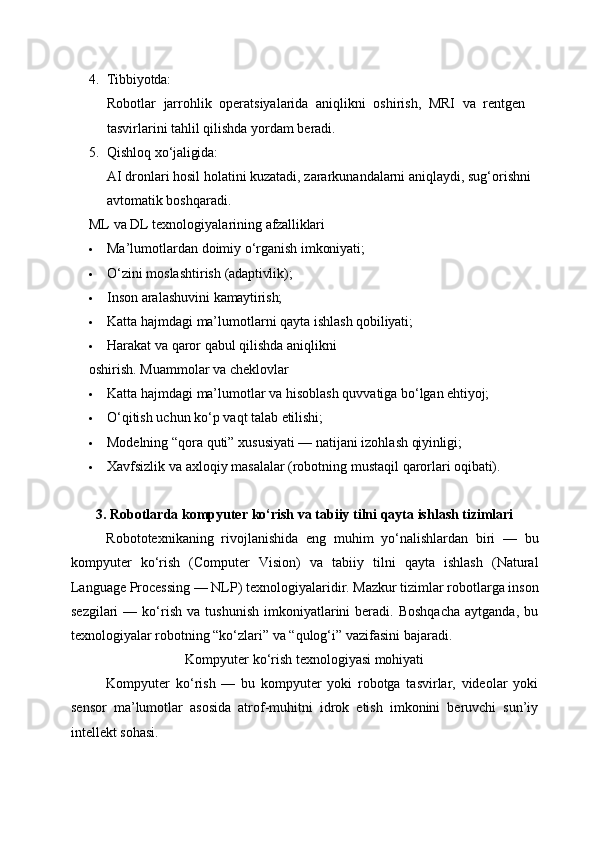 4. Tibbiyotda:
Robotlar   jarrohlik   operatsiyalarida   aniqlikni   oshirish,   MRI   va   rentgen 
tasvirlarini tahlil qilishda yordam beradi.
5. Qishloq   xo‘jaligida:
AI dronlari hosil holatini kuzatadi, zararkunandalarni aniqlaydi, sug‘orishni 
avtomatik boshqaradi.
ML   va   DL   texnologiyalarining   afzalliklari
 Ma’lumotlardan   doimiy   o‘rganish   imkoniyati;
 O‘zini   moslashtirish   (adaptivlik);
 Inson   aralashuvini   kamaytirish;
 Katta   hajmdagi   ma’lumotlarni   qayta   ishlash   qobiliyati;
 Harakat   va   qaror   qabul   qilishda   aniqlikni  
oshirish. Muammolar va cheklovlar
 Katta   hajmdagi   ma’lumotlar   va   hisoblash   quvvatiga   bo‘lgan   ehtiyoj;
 O‘qitish   uchun   ko‘p   vaqt   talab   etilishi;
 Modelning   “qora   quti”   xususiyati   —   natijani   izohlash   qiyinligi;
 Xavfsizlik   va   axloqiy   masalalar   (robotning   mustaqil   qarorlari   oqibati).
3. Robotlarda   kompyuter   ko‘rish   va   tabiiy   tilni   qayta   ishlash   tizimlari
Robototexnikaning   rivojlanishida   eng   muhim   yo‘nalishlardan   biri   —   bu
kompyuter   ko‘rish   (Computer   Vision)   va   tabiiy   tilni   qayta   ishlash   (Natural
Language   Processing   —   NLP)   texnologiyalaridir.   Mazkur   tizimlar   robotlarga   inson
sezgilari   —  ko‘rish   va   tushunish   imkoniyatlarini   beradi.  Boshqacha   aytganda,   bu
texnologiyalar robotning “ko‘zlari” va “qulog‘i” vazifasini bajaradi.
Kompyuter   ko‘rish   texnologiyasi   mohiyati
Kompyuter   ko‘rish   —   bu   kompyuter   yoki   robotga   tasvirlar,   videolar   yoki
sensor   ma’lumotlar   asosida   atrof-muhitni   idrok   etish   imkonini   beruvchi   sun’iy
intellekt sohasi. 