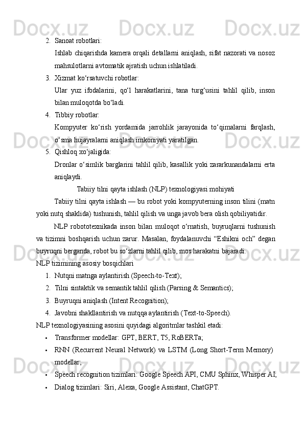 2. Sanoat   robotlari:
Ishlab chiqarishda kamera orqali detallarni aniqlash, sifat nazorati va nosoz
mahsulotlarni avtomatik ajratish uchun ishlatiladi.
3. Xizmat   ko‘rsatuvchi   robotlar:
Ular   yuz   ifodalarini,   qo‘l   harakatlarini,   tana   turg‘usini   tahlil   qilib,   inson
bilan muloqotda bo‘ladi.
4. Tibbiy   robotlar:
Kompyuter   ko‘rish   yordamida   jarrohlik   jarayonida   to‘qimalarni   farqlash,
o‘sma hujayralarni aniqlash imkoniyati yaratilgan.
5. Qishloq   xo‘jaligida:
Dronlar  o‘simlik barglarini  tahlil qilib, kasallik yoki  zararkunandalarni erta
aniqlaydi.
Tabiiy   tilni   qayta   ishlash   (NLP)   texnologiyasi   mohiyati
Tabiiy tilni qayta ishlash — bu robot yoki kompyuterning inson tilini (matn
yoki nutq shaklida) tushunish, tahlil qilish va unga javob bera olish qobiliyatidir.
NLP   robototexnikada   inson   bilan   muloqot   o‘rnatish,   buyruqlarni   tushunish
va   tizimni   boshqarish   uchun   zarur.   Masalan,   foydalanuvchi   “Eshikni   och”   degan
buyruqni berganda, robot bu so‘zlarni tahlil qilib, mos harakatni bajaradi.
NLP   tizimining   asosiy   bosqichlari
1. Nutqni   matnga   aylantirish   (Speech-to- Text);
2. Tilni   sintaktik   va   semantik   tahlil   qilish   (Parsing   &   Semantics);
3. Buyruqni   aniqlash   (Intent   Recognition);
4. Javobni   shakllantirish   va   nutqqa   aylantirish   (Text-to-Speech).
NLP texnologiyasining asosini quyidagi algoritmlar tashkil etadi:
 Transformer   modellar:   GPT,   BERT,   T5,   RoBERTa;
 RNN   (Recurrent   Neural   Network)   va   LSTM   (Long   Short-Term   Memory) 
modellar;
 Speech   recognition   tizimlari:   Google   Speech   API,   CMU   Sphinx,   Whisper   AI;
 Dialog   tizimlari:   Siri,   Alexa,   Google   Assistant,   ChatGPT. 