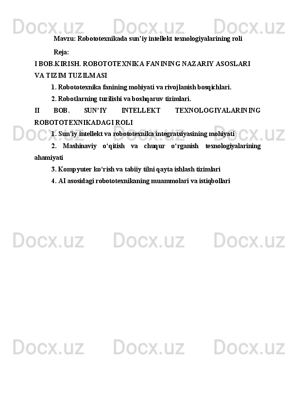 Mavzu:   Robototexnikada   sun’iy   intellekt   texnologiyalarining   roli 
Reja:
I   BOB.KIRISH.   ROBOTOTEXNIKA   FANINING   NAZARIY   ASOSLARI  
VA TIZIM TUZILMASI
1. Robototexnika   fanining   mohiyati   va   rivojlanish   bosqichlari.
2. Robotlarning   tuzilishi   va   boshqaruv   tizimlari.
II BOB. SUN’IY INTELLEKT TEXNOLOGIYALARINING
ROBOTOTEXNIKADAGI ROLI
1. Sun’iy   intellekt   va   robototexnika   integratsiyasining   mohiyati
2. Mashinaviy o‘qitish va chuqur o‘rganish texnologiyalarining
ahamiyati
3. Kompyuter   ko‘rish   va   tabiiy   tilni   qayta   ishlash   tizimlari
4. AI   asosidagi   robototexnikaning   muammolari   va   istiqbollari 