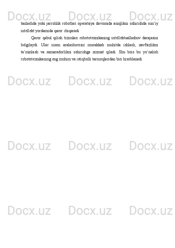 tanlashda yoki jarrohlik robotlari operatsiya  davomida aniqlikni  oshirishda sun’iy
intellekt yordamida qaror chiqaradi.
Qaror   qabul   qilish   tizimlari   robototexnikaning   intellektuallashuv   darajasini
belgilaydi.   Ular   inson   aralashuvisiz   murakkab   muhitda   ishlash,   xavfsizlikni
ta’minlash   va   samaradorlikni   oshirishga   xizmat   qiladi.   Shu   bois   bu   yo‘nalish
robototexnikaning eng muhim va istiqbolli tarmoqlaridan biri hisoblanadi. 
