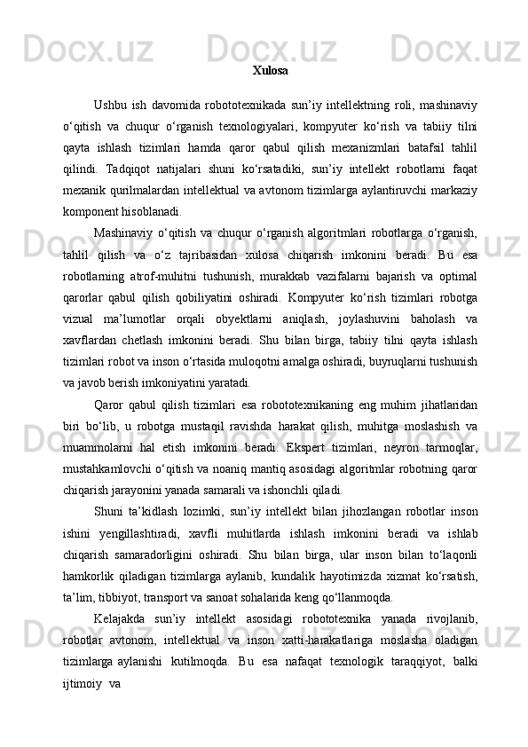 Xulosa
Ushbu   ish   davomida   robototexnikada   sun’iy   intellektning   roli,   mashinaviy
o‘qitish   va   chuqur   o‘rganish   texnologiyalari,   kompyuter   ko‘rish   va   tabiiy   tilni
qayta   ishlash   tizimlari   hamda   qaror   qabul   qilish   mexanizmlari   batafsil   tahlil
qilindi.   Tadqiqot   natijalari   shuni   ko‘rsatadiki,   sun’iy   intellekt   robotlarni   faqat
mexanik qurilmalardan intellektual va avtonom tizimlarga aylantiruvchi markaziy
komponent hisoblanadi.
Mashinaviy   o‘qitish   va   chuqur   o‘rganish   algoritmlari   robotlarga   o‘rganish,
tahlil   qilish   va   o‘z   tajribasidan   xulosa   chiqarish   imkonini   beradi.   Bu   esa
robotlarning   atrof-muhitni   tushunish,   murakkab   vazifalarni   bajarish   va   optimal
qarorlar   qabul   qilish   qobiliyatini   oshiradi.   Kompyuter   ko‘rish   tizimlari   robotga
vizual   ma’lumotlar   orqali   obyektlarni   aniqlash,   joylashuvini   baholash   va
xavflardan   chetlash   imkonini   beradi.   Shu   bilan   birga,   tabiiy   tilni   qayta   ishlash
tizimlari robot va inson o‘rtasida muloqotni amalga oshiradi, buyruqlarni tushunish
va javob berish imkoniyatini  yaratadi.
Qaror   qabul   qilish   tizimlari   esa   robototexnikaning   eng   muhim   jihatlaridan
biri   bo‘lib,   u   robotga   mustaqil   ravishda   harakat   qilish,   muhitga   moslashish   va
muammolarni   hal   etish   imkonini   beradi.   Ekspert   tizimlari,   neyron   tarmoqlar,
mustahkamlovchi o‘qitish va noaniq mantiq asosidagi  algoritmlar robotning qaror
chiqarish jarayonini yanada samarali va ishonchli qiladi.
Shuni   ta’kidlash   lozimki,   sun’iy   intellekt   bilan   jihozlangan   robotlar   inson
ishini   yengillashtiradi,   xavfli   muhitlarda   ishlash   imkonini   beradi   va   ishlab
chiqarish   samaradorligini   oshiradi.   Shu   bilan   birga,   ular   inson   bilan   to‘laqonli
hamkorlik   qiladigan   tizimlarga   aylanib,   kundalik   hayotimizda   xizmat   ko‘rsatish,
ta’lim, tibbiyot, transport va sanoat sohalarida keng qo‘llanmoqda.
Kelajakda   sun’iy   intellekt   asosidagi   robototexnika   yanada   rivojlanib,
robotlar   avtonom,   intellektual   va   inson   xatti-harakatlariga   moslasha   oladigan
tizimlarga   aylanishi   kutilmoqda.   Bu   esa   nafaqat   texnologik   taraqqiyot,   balki
ijtimoiy   va 