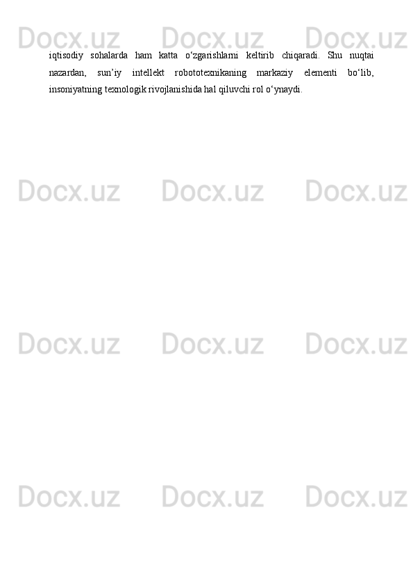 iqtisodiy   sohalarda   ham   katta   o‘zgarishlarni   keltirib   chiqaradi.   Shu   nuqtai
nazardan,   sun’iy   intellekt   robototexnikaning   markaziy   elementi   bo‘lib,
insoniyatning texnologik rivojlanishida hal qiluvchi rol o‘ynaydi. 