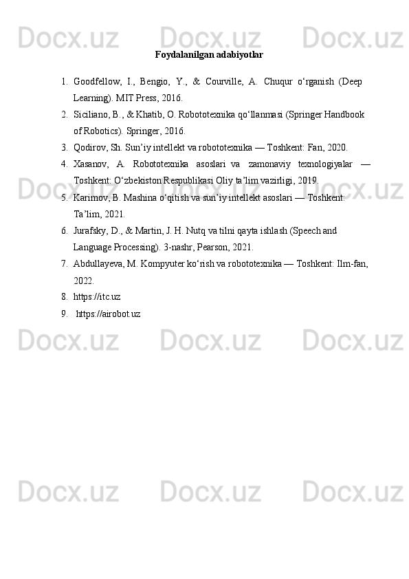 Foydalanilgan   adabiyotlar
1. Goodfellow,   I.,   Bengio,   Y.,   &   Courville,   A.   Chuqur   o‘rganish   (Deep 
Learning). MIT Press, 2016.
2. Siciliano, B., & Khatib, O. Robototexnika qo‘llanmasi (Springer Handbook 
of Robotics). Springer, 2016.
3. Qodirov,   Sh.   Sun’iy   intellekt   va   robototexnika   —   Toshkent:   Fan,   2020.
4. Xasanov, A. Robototexnika asoslari   va zamonaviy texnologiyalar —
Toshkent: O‘zbekiston Respublikasi Oliy ta’lim vazirligi, 2019.
5. Karimov,   B.   Mashina   o‘qitish   va   sun’iy   intellekt   asoslari   —   Toshkent:  
Ta’lim,  2021.
6. Jurafsky,   D.,   &   Martin,   J.   H.   Nutq   va   tilni   qayta   ishlash   (Speech   and  
Language Processing). 3-nashr, Pearson, 2021.
7. Abdullayeva, M. Kompyuter ko‘rish va robototexnika — Toshkent: Ilm-fan,
2022.
8. https://itc.uz
9. https://airobot.uz 