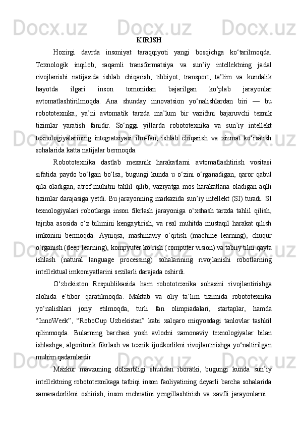 KIRISH
Hozirgi   davrda   insoniyat   taraqqiyoti   yangi   bosqichga   ko‘tarilmoqda.
Texnologik   inqilob,   raqamli   transformatsiya   va   sun’iy   intellektning   jadal
rivojlanishi   natijasida   ishlab   chiqarish,   tibbiyot,   transport,   ta’lim   va   kundalik
hayotda   ilgari   inson   tomonidan   bajarilgan   ko‘plab   jarayonlar
avtomatlashtirilmoqda.   Ana   shunday   innovatsion   yo‘nalishlardan   biri   —   bu
robototexnika,   ya’ni   avtomatik   tarzda   ma’lum   bir   vazifani   bajaruvchi   texnik
tizimlar   yaratish   fanidir.   So‘nggi   yillarda   robototexnika   va   sun’iy   intellekt
texnologiyalarining   integratsiyasi   ilm-fan,   ishlab   chiqarish   va   xizmat   ko‘rsatish
sohalarida katta natijalar bermoqda.
Robototexnika   dastlab   mexanik   harakatlarni   avtomatlashtirish   vositasi
sifatida   paydo   bo‘lgan   bo‘lsa,   bugungi   kunda   u   o‘zini   o‘rganadigan,   qaror   qabul
qila   oladigan,   atrof-muhitni   tahlil   qilib,   vaziyatga   mos   harakatlana   oladigan   aqlli
tizimlar darajasiga yetdi. Bu jarayonning markazida sun’iy intellekt (SI) turadi. SI
texnologiyalari   robotlarga   inson   fikrlash   jarayoniga   o‘xshash   tarzda   tahlil   qilish,
tajriba   asosida   o‘z   bilimini   kengaytirish,   va   real   muhitda   mustaqil   harakat   qilish
imkonini   bermoqda.   Ayniqsa,   mashinaviy   o‘qitish   (machine   learning),   chuqur
o‘rganish   (deep   learning),   kompyuter   ko‘rish   (computer   vision)   va   tabiiy   tilni   qayta
ishlash   (natural   language   processing)   sohalarining   rivojlanishi   robotlarning
intellektual imkoniyatlarini sezilarli darajada oshirdi.
O‘zbekiston   Respublikasida   ham   robototexnika   sohasini   rivojlantirishga
alohida   e’tibor   qaratilmoqda.   Maktab   va   oliy   ta’lim   tizimida   robototexnika
yo‘nalishlari   joriy   etilmoqda,   turli   fan   olimpiadalari,   startaplar,   hamda
“InnoWeek”,   “RoboCup   Uzbekistan”   kabi   xalqaro   miqyosdagi   tanlovlar   tashkil
qilinmoqda.   Bularning   barchasi   yosh   avlodni   zamonaviy   texnologiyalar   bilan
ishlashga,   algoritmik  fikrlash   va   texnik   ijodkorlikni   rivojlantirishga   yo‘naltirilgan
muhim  qadamlardir.
Mazkur   mavzuning   dolzarbligi   shundan   iboratki,   bugungi   kunda   sun’iy
intellektning robototexnikaga tatbiqi   inson  faoliyatining  deyarli   barcha  sohalarida
samaradorlikni   oshirish,   inson   mehnatini   yengillashtirish   va   xavfli   jarayonlarni 