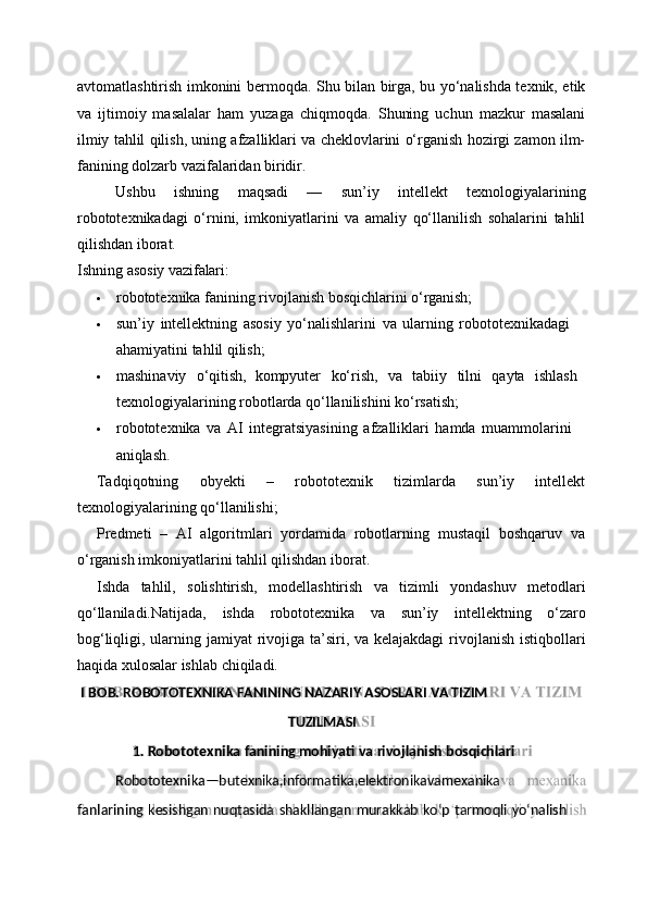 I   BOB.   ROBOTOTEXNIKA   FANINING   NAZARIY   ASOSLARI   VA  TIZIM
1.   Robototexnika   fanining   mohiyati   va   rivojlanish   bosqichlari
fanlarining   kesishgan   nuqtasida   shakllangan   murakkab   ko‘p   tarmoqli   yo‘nalishRobototexnika — bu texnika,informatika,elektronika va mexanikaTUZILMASIavtomatlashtirish imkonini bermoqda. Shu bilan birga, bu yo‘nalishda texnik, etik
va   ijtimoiy   masalalar   ham   yuzaga   chiqmoqda.   Shuning   uchun   mazkur   masalani
ilmiy tahlil qilish, uning afzalliklari va cheklovlarini o‘rganish hozirgi zamon ilm-
fanining dolzarb vazifalaridan biridir.
Ushbu   ishning   maqsadi   —   sun’iy   intellekt   texnologiyalarining
robototexnikadagi   o‘rnini,   imkoniyatlarini   va   amaliy   qo‘llanilish   sohalarini   tahlil
qilishdan iborat.
Ishning   asosiy   vazifalari:
 robototexnika   fanining   rivojlanish   bosqichlarini   o‘rganish;
 sun’iy   intellektning   asosiy   yo‘nalishlarini   va   ularning   robototexnikadagi  
ahamiyatini tahlil qilish;
 mashinaviy  o‘qitish,   kompyuter	  ko‘rish,	  va	  tabiiy	  tilni	  qayta	  ishlash 
texnologiyalarining robotlarda qo‘llanilishini ko‘rsatish;
 robototexnika   va   AI   integratsiyasining   afzalliklari   hamda   muammolarini 
aniqlash.
Tadqiqotning   obyekti   –   robototexnik   tizimlarda   sun’iy   intellekt
texnologiyalarining qo‘llanilishi;
Predmeti   –   AI   algoritmlari   yordamida   robotlarning   mustaqil   boshqaruv   va
o‘rganish imkoniyatlarini tahlil qilishdan iborat.
Ishda   tahlil,   solishtirish,   modellashtirish   va   tizimli   yondashuv   metodlari
qo‘llaniladi.Natijada,   ishda   robototexnika   va   sun’iy   intellektning   o‘zaro
bog‘liqligi, ularning jamiyat  rivojiga ta’siri, va kelajakdagi  rivojlanish istiqbollari
haqida xulosalar ishlab chiqiladi. 