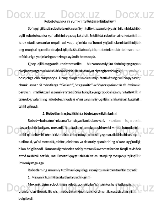 So‘nggi   yillarda   robototexnika   sun’iy   intellekt texnologiyalari   bilan   birlashib,
idrok   etadi,   sensorlar orqali   real   vaqt   rejimida   ma’lumot   yig‘adi,   ularni   tahlil   qilib,
tafakkuriga   yaqinlashgan   tizimga   aylanib   bormoqda.
rivojlanayotganyo‘nalishlaridanbiribo‘lib, u insoniyatniyangitexnologik
chunki   aynan   SI   robotlarga   “fikrlash”,   “o‘rganish”   va   “qaror   qabul   qilish”   imkonini
texnologiyalarining   robototexnikadagi o‘rni va amaliy qo‘llanilish sohalari   batafsil
2.   Robotlarning   tuzilishi   va   boshqaruv   tizimlari
dasturlashtiriladigan,   mexanik   harakatlarni   amalga   oshiruvchi   va   ma’lumotlarni
tuzilmasi,   ya’ni   mexanik,   elektr,   elektron   va   dasturiy   qismlarining   o‘zaro   uyg‘unligi
atrof-muhitni   sezish,   ma’lumotni   qayta   ishlash   va   mustaqil   qaror   qabul   qilish
Robotlarning   umumiy   tuzilmasi   quyidagi   asosiy   qismlardan   tashkil   topadi:
Mexanik   tizim   robotning   skeleti,   qo‘llari,   bo‘g‘inlari   va   harakatlanuvchi
belgilaydi. qismlaridan   iborat.   Bu   qism   robotning   kinematik   va   dinamik   xususiyatlarini1.   Mexanik   tizim   (harakatlantiruvchi   qism)imkoniyatiga   ega.bilan   belgilanadi.   Zamonaviy   robotlar   oddiy   mexanik   avtomatlardan   farqli   ravishdatahlil   qila   oluvchi   texnik   tizimdir.   Har   qanday   robotning   samarali   ishlashi   uningRobot — bu insono‘rnigama’lum bir vazifanibajaruvchi,tahlil   qilinadi.beruvchi   intellektual   asosni   yaratadi.   Shu   bois,   keyingi   bobda   sun’iy   intellektbosqichga   olib chiqmoqda.   Uning rivojlanishida   sun’iy   intellektning roli beqiyosdir,Qisqa   qilib   aytganda,   robototexnika   —   bu   zamonaviy   ilm-fanning   eng   tezeng   maqbul   qarorlarni   qabul   qiladi.   Shu   sababli,   robototexnika   tobora   insonaqlli   robototexnika   yo‘nalishini   yuzaga   keltirdi.   Endilikda   robotlar   atrof- muhitniRobototexnika   va   sun’iy   intellektning   birlashuvi 