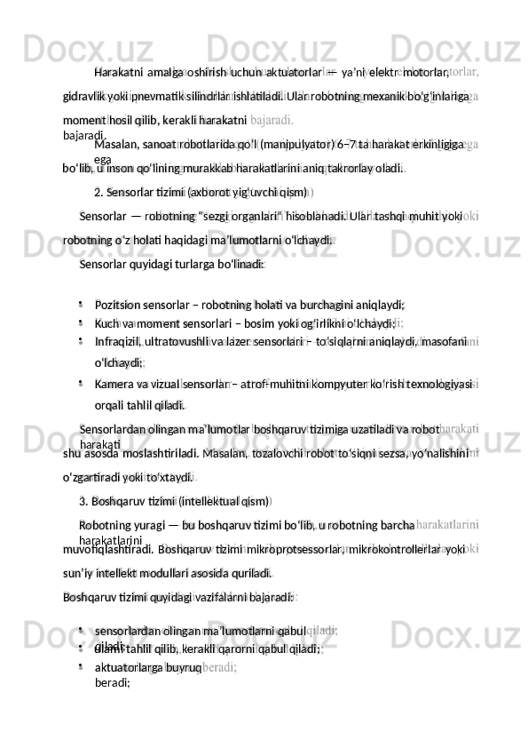 gidravlik   yoki pnevmatik silindrlar   ishlatiladi.   Ular   robotning mexanik bo‘g‘inlariga
Masalan,   sanoat robotlarida   qo‘l   (manipulyator)   6–7   ta   harakat erkinligiga  
ega
2.   Sensorlar   tizimi   (axborot   yig‘uvchi   qism)
robotning   o‘z   holati   haqidagi   ma’lumotlarni   o‘lchaydi.
o‘lchaydi;
Sensorlardan   olingan   ma’lumotlar   boshqaruv   tizimiga   uzatiladi   va   robot  
harakati
o‘zgartiradi   yoki   to‘xtaydi.
Robotning   yuragi   —   bu   boshqaruv   tizimi   bo‘lib,   u   robotning   barcha  
harakatlarini
sun’iy   intellekt   modullari   asosida   quriladi.
Boshqaruv   tizimi   quyidagi   vazifalarni   bajaradi:muvofiqlashtiradi.   Boshqaruv   tizimi   mikroprotsessorlar,   mikrokontrollerlar   yoki3.   Boshqaruv   tizimi   (intellektual   qism)shu   asosda   moslashtiriladi.   Masalan,   tozalovchi   robot   to‘siqni   sezsa,   yo‘nalishiniorqali   tahlil  qiladi.Sensorlar   quyidagi   turlarga   bo‘linadi:Sensorlar   —   robotning   “sezgi   organlari”   hisoblanadi.   Ular   tashqi   muhit   yokibo‘lib,   u   inson   qo‘lining   murakkab   harakatlarini   aniq   takrorlay   oladi.moment   hosil   qilib,   kerakli   harakatni  
bajaradi.






 Harakatni   amalga   oshirish   uchun   aktuatorlar   —   ya’ni   elektr   motorlar,
Pozitsion   sensorlar   –   robotning   holati   va   burchagini  aniqlaydi;
Kuch   va   moment   sensorlari –   bosim   yoki   og‘irlikni   o‘lchaydi;
Infraqizil,   ultratovushli   va   lazer   sensorlari   –   to‘siqlarni   aniqlaydi,   masofani
Kamera   va   vizual   sensorlar   –   atrof-muhitni   kompyuter   ko‘rish   texnologiyasi
sensorlardan   olingan   ma’lumotlarni   qabul  
qiladi;
ularni   tahlil   qilib,   kerakli   qarorni   qabul  qiladi;
aktuatorlarga   buyruq  
beradi; 
