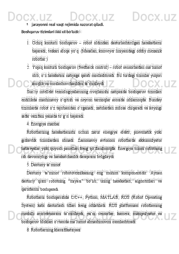 Boshqaruv   tizimlari   ikki   xil  bo‘ladi:
1. Ochiq   konturli   boshqaruv   –   robot   oldindan   dasturlashtirilgan   harakatlarni
bajaradi, teskari aloqa yo‘q. (Masalan, konveyer liniyasidagi oddiy mexanik
robotlar.)
2. Yopiq konturli boshqaruv (feedback control) – robot sensorlardan ma’lumot
olib, o‘z harakatini natijaga qarab moslashtiradi. Bu turdagi tizimlar yuqori
aniqlik va moslashuvchanlikni ta’minlaydi.
Sun’iy   intellekt   texnologiyalarining   rivojlanishi   natijasida   boshqaruv   tizimlari
endilikda   mashinaviy   o‘qitish   va   neyron   tarmoqlar   asosida   ishlamoqda.   Bunday
tizimlarda robot o‘z tajribasidan o‘rganadi, xatolardan xulosa chiqaradi va keyingi
safar vazifani yanada to‘g‘ri bajaradi.
4. Energiya   manbai
Robotlarning   harakatlanishi   uchun   zarur   energiya   elektr,   pnevmatik   yoki
gidravlik   tizimlardan   olinadi.   Zamonaviy   avtonom   robotlarda   akkumulyator
batareyalar yoki quyosh panellari keng qo‘llanilmoqda. Energiya tizimi robotning
ish davomiyligi va harakatchanlik darajasini belgilaydi.
5. Dasturiy   ta’minot
Dasturiy   ta’minot   robototexnikaning   eng   muhim   komponentidir.   Aynan
dasturiy   qism   robotning   “miyasi”   bo‘lib,   uning   harakatlari,   algoritmlari   va
qarorlarini  boshqaradi.
Robotlarni   boshqarishda   C/C++,   Python,   MATLAB,   ROS   (Robot   Operating
System)   kabi   dasturlash   tillari   keng   ishlatiladi.   ROS   platformasi   robotlarning
modulli   arxitekturasini   ta’minlaydi,   ya’ni   sensorlar,   kamera,   manipulyator   va
boshqaruv bloklari o‘rtasida ma’lumot almashinuvini osonlashtiradi.
6. Robotlarning   klassifikatsiyasijarayonni   real   vaqt   rejimida   nazorat   qiladi. 