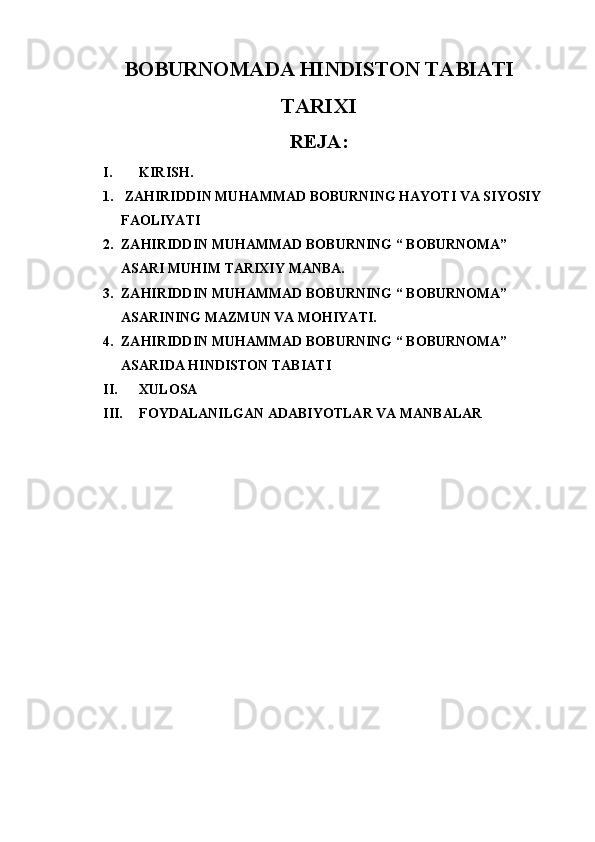 BOBURNOMADA HINDISTON TABIATI
TARIXI
REJA:
I. KIRISH.
1.   ZAHIRIDDIN MUHAMMAD BOBURNING HAYOTI VA SIYOSIY 
FAOLIYATI
2. ZAHIRIDDIN MUHAMMAD BOBURNING “ BOBURNOMA” 
ASARI MUHIM TARIXIY MANBA.
3. ZAHIRIDDIN MUHAMMAD BOBURNING “ BOBURNOMA” 
ASARINING MAZMUN VA MOHIYATI.
4. ZAHIRIDDIN MUHAMMAD BOBURNING “ BOBURNOMA” 
ASARIDA HINDISTON TABIATI
II. XULOSA
III. FOYDALANILGAN ADABIYOTLAR VA MANBALAR 