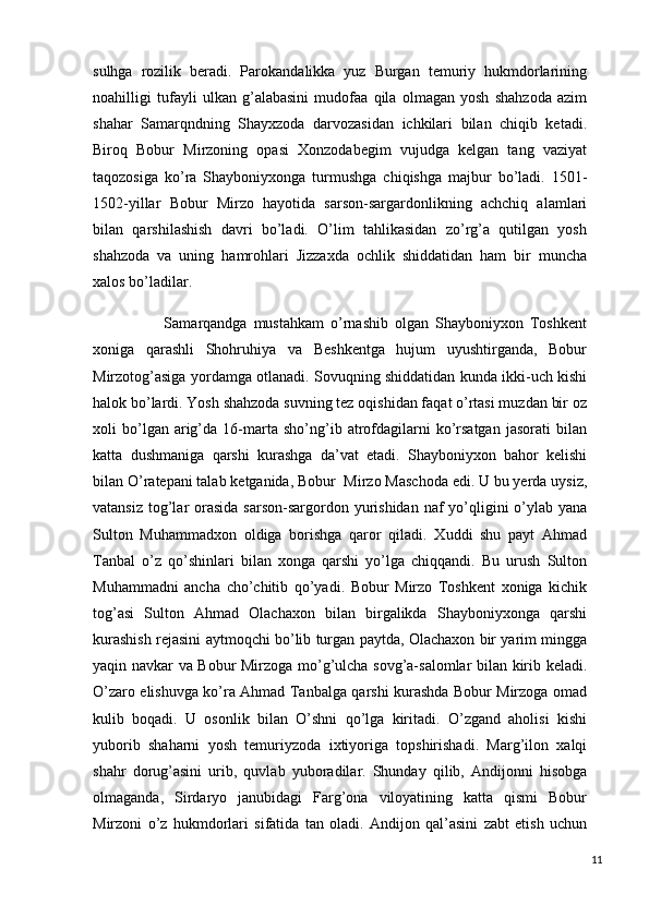 sulhga   rozilik   beradi.   Parokandalikka   yuz   Burgan   temuriy   hukmdorlarining
noahilligi   tufayli   ulkan   g’alabasini   mudofaa   qila   olmagan   yosh   shahzoda   azim
shahar   Samarqndning   Shayxzoda   darvozasidan   ichkilari   bilan   chiqib   ketadi.
Biroq   Bobur   Mirzoning   opasi   Xonzodabegim   vujudga   kelgan   tang   vaziyat
taqozosiga   ko’ra   Shayboniyxonga   turmushga   chiqishga   majbur   bo’ladi.   1501-
1502-yillar   Bobur   Mirzo   hayotida   sarson-sargardonlikning   achchiq   alamlari
bilan   qarshilashish   davri   bo’ladi.   O’lim   tahlikasidan   zo’rg’a   qutilgan   yosh
shahzoda   va   uning   hamrohlari   Jizzaxda   ochlik   shiddatidan   ham   bir   muncha
xalos bo’ladilar. 
                      Samarqandga   mustahkam   o’rnashib   olgan   Shayboniyxon   Toshkent
xoniga   qarashli   Shohruhiya   va   Beshkentga   hujum   uyushtirganda,   Bobur
Mirzotog’asiga yordamga otlanadi. Sovuqning shiddatidan kunda ikki-uch kishi
halok bo’lardi. Yosh shahzoda suvning tez oqishidan faqat o’rtasi muzdan bir oz
xoli   bo’lgan  arig’da  16-marta   sho’ng’ib  atrofdagilarni   ko’rsatgan   jasorati   bilan
katta   dushmaniga   qarshi   kurashga   da’vat   etadi.   Shayboniyxon   bahor   kelishi
bilan O’ratepani talab ketganida, Bobur  Mirzo Maschoda edi. U bu yerda uysiz,
vatansiz  tog’lar  orasida  sarson-sargordon yurishidan naf  yo’qligini  o’ylab yana
Sulton   Muhammadxon   oldiga   borishga   qaror   qiladi.   Xuddi   shu   payt   Ahmad
Tanbal   o’z   qo’shinlari   bilan   xonga   qarshi   yo’lga   chiqqandi.   Bu   urush   Sulton
Muhammadni   ancha   cho’chitib   qo’yadi.   Bobur   Mirzo   Toshkent   xoniga   kichik
tog’asi   Sulton   Ahmad   Olachaxon   bilan   birgalikda   Shayboniyxonga   qarshi
kurashish rejasini aytmoqchi bo’lib turgan paytda, Olachaxon bir yarim mingga
yaqin navkar va Bobur Mirzoga mo’g’ulcha sovg’a-salomlar bilan kirib keladi.
O’zaro elishuvga ko’ra Ahmad Tanbalga qarshi kurashda Bobur Mirzoga omad
kulib   boqadi.   U   osonlik   bilan   O’shni   qo’lga   kiritadi.   O’zgand   aholisi   kishi
yuborib   shaharni   yosh   temuriyzoda   ixtiyoriga   topshirishadi.   Marg’ilon   xalqi
shahr   dorug’asini   urib,   quvlab   yuboradilar.   Shunday   qilib,   Andijonni   hisobga
olmaganda,   Sirdaryo   janubidagi   Farg’ona   viloyatining   katta   qismi   Bobur
Mirzoni   o’z   hukmdorlari   sifatida   tan   oladi.   Andijon   qal’asini   zabt   etish   uchun
11 