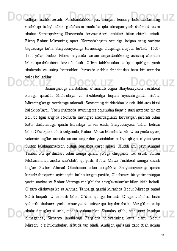 sulhga   rozilik   beradi.   Parokandalikka   yuz   Burgan   temuriy   hukmdorlarining
noahilligi   tufayli   ulkan   g’alabasini   mudofaa   qila   olmagan   yosh   shahzoda   azim
shahar   Samarqndning   Shayxzoda   darvozasidan   ichkilari   bilan   chiqib   ketadi.
Biroq   Bobur   Mirzoning   opasi   Xonzodabegim   vujudga   kelgan   tang   vaziyat
taqozosiga   ko’ra   Shayboniyxonga   turmushga   chiqishga   majbur   bo’ladi.   1501-
1502-yillar   Bobur   Mirzo   hayotida   sarson-sargardonlikning   achchiq   alamlari
bilan   qarshilashish   davri   bo’ladi.   O’lim   tahlikasidan   zo’rg’a   qutilgan   yosh
shahzoda   va   uning   hamrohlari   Jizzaxda   ochlik   shiddatidan   ham   bir   muncha
xalos bo’ladilar. 
                      Samarqandga   mustahkam   o’rnashib   olgan   Shayboniyxon   Toshkent
xoniga   qarashli   Shohruhiya   va   Beshkentga   hujum   uyushtirganda,   Bobur
Mirzotog’asiga yordamga otlanadi. Sovuqning shiddatidan kunda ikki-uch kishi
halok bo’lardi. Yosh shahzoda suvning tez oqishidan faqat o’rtasi muzdan bir oz
xoli   bo’lgan  arig’da  16-marta   sho’ng’ib  atrofdagilarni   ko’rsatgan   jasorati   bilan
katta   dushmaniga   qarshi   kurashga   da’vat   etadi.   Shayboniyxon   bahor   kelishi
bilan O’ratepani talab ketganida, Bobur  Mirzo Maschoda edi. U bu yerda uysiz,
vatansiz  tog’lar  orasida  sarson-sargordon yurishidan naf  yo’qligini  o’ylab yana
Sulton   Muhammadxon   oldiga   borishga   qaror   qiladi.   Xuddi   shu   payt   Ahmad
Tanbal   o’z   qo’shinlari   bilan   xonga   qarshi   yo’lga   chiqqandi.   Bu   urush   Sulton
Muhammadni   ancha   cho’chitib   qo’yadi.   Bobur   Mirzo   Toshkent   xoniga   kichik
tog’asi   Sulton   Ahmad   Olachaxon   bilan   birgalikda   Shayboniyxonga   qarshi
kurashish rejasini aytmoqchi bo’lib turgan paytda, Olachaxon bir yarim mingga
yaqin navkar va Bobur Mirzoga mo’g’ulcha sovg’a-salomlar bilan kirib keladi.
O’zaro elishuvga ko’ra Ahmad Tanbalga qarshi kurashda Bobur Mirzoga omad
kulib   boqadi.   U   osonlik   bilan   O’shni   qo’lga   kiritadi.   O’zgand   aholisi   kishi
yuborib   shaharni   yosh   temuriyzoda   ixtiyoriga   topshirishadi.   Marg’ilon   xalqi
shahr   dorug’asini   urib,   quvlab   yuboradilar.   Shunday   qilib,   Andijonni   hisobga
olmaganda,   Sirdaryo   janubidagi   Farg’ona   viloyatining   katta   qismi   Bobur
Mirzoni   o’z   hukmdorlari   sifatida   tan   oladi.   Andijon   qal’asini   zabt   etish   uchun
11