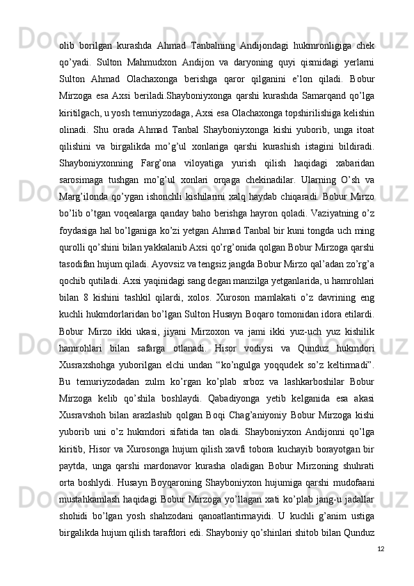 olib   borilgan   kurashda   Ahmad   Tanbalning   Andijondagi   hukmronligiga   chek
qo’yadi.   Sulton   Mahmudxon   Andijon   va   daryoning   quyi   qismidagi   yerlarni
Sulton   Ahmad   Olachaxonga   berishga   qaror   qilganini   e’lon   qiladi.   Bobur
Mirzoga   esa   Axsi   beriladi.Shayboniyxonga   qarshi   kurashda   Samarqand   qo’lga
kiritilgach, u yosh temuriyzodaga, Axsi esa Olachaxonga topshirilishiga kelishin
olinadi.   Shu   orada   Ahmad   Tanbal   Shayboniyxonga   kishi   yuborib,   unga   itoat
qilishini   va   birgalikda   mo’g’ul   xonlariga   qarshi   kurashish   istagini   bildiradi.
Shayboniyxonning   Farg’ona   viloyatiga   yurish   qilish   haqidagi   xabaridan
sarosimaga   tushgan   mo’g’ul   xonlari   orqaga   chekinadilar.   Ularning   O’sh   va
Marg’ilonda   qo’ygan  ishonchli   kishilarini   xalq  haydab  chiqaradi.  Bobur   Mirzo
bo’lib o’tgan voqealarga qanday baho  berishga  hayron qoladi. Vaziyatning o’z
foydasiga hal bo’lganiga ko’zi yetgan Ahmad Tanbal bir kuni tongda uch ming
qurolli qo’shini bilan yakkalanib Axsi qo’rg’onida qolgan Bobur Mirzoga qarshi
tasodifan hujum qiladi. Ayovsiz va tengsiz jangda Bobur Mirzo qal’adan zo’rg’a
qochib qutiladi. Axsi yaqinidagi sang degan manzilga yetganlarida, u hamrohlari
bilan   8   kishini   tashkil   qilardi,   xolos.   Xuroson   mamlakati   o’z   davrining   eng
kuchli hukmdorlaridan bo’lgan Sulton Husayn Boqaro tomonidan idora etilardi.
Bobur   Mirzo   ikki   ukasi,   jiyani   Mirzoxon   va   jami   ikki   yuz-uch   yuz   kishilik
hamrohlari   bilan   safarga   otlanadi.   Hisor   vodiysi   va   Qunduz   hukmdori
Xusraxshohga   yuborilgan   elchi   undan   “ko’ngulga   yoqqudek   so’z   keltirmadi”.
Bu   temuriyzodadan   zulm   ko’rgan   ko’plab   srboz   va   lashkarboshilar   Bobur
Mirzoga   kelib   qo’shila   boshlaydi.   Qabadiyonga   yetib   kelganida   esa   akasi
Xusravshoh   bilan   arazlashib   qolgan   Boqi   Chag’aniyoniy   Bobur   Mirzoga   kishi
yuborib   uni   o’z   hukmdori   sifatida   tan   oladi.   Shayboniyxon   Andijonni   qo’lga
kiritib, Hisor va Xurosonga  hujum  qilish xavfi  tobora kuchayib borayotgan bir
paytda,   unga   qarshi   mardonavor   kurasha   oladigan   Bobur   Mirzoning   shuhrati
orta   boshlydi.   Husayn   Boyqaroning   Shayboniyxon   hujumiga   qarshi   mudofaani
mustahkamlash   haqidagi   Bobur   Mirzoga   yo’llagan   xati   ko’plab   jang-u   jadallar
shohidi   bo’lgan   yosh   shahzodani   qanoatlantirmayidi.   U   kuchli   g’anim   ustiga
birgalikda hujum qilish tarafdori edi. Shayboniy qo’shinlari shitob bilan Qunduz
12 