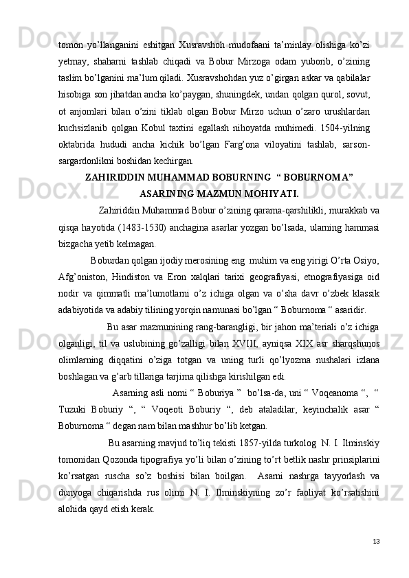 tomon   yo’llanganini   eshitgan   Xusravshoh   mudofaani   ta’minlay   olishiga   ko’zi
yetmay,   shaharni   tashlab   chiqadi   va   Bobur   Mirzoga   odam   yuborib,   o’zining
taslim bo’lganini ma’lum qiladi. Xusravshohdan yuz o’girgan askar va qabilalar
hisobiga son jihatdan ancha ko’paygan, shuningdek, undan qolgan qurol, sovut,
ot   anjomlari   bilan   o’zini   tiklab   olgan   Bobur   Mirzo   uchun   o’zaro   urushlardan
kuchsizlanib   qolgan   Kobul   taxtini   egallash   nihoyatda   muhimedi.   1504-yilning
oktabrida   hududi   ancha   kichik   bo’lgan   Farg’ona   viloyatini   tashlab,   sarson-
sargardonlikni boshidan kechirgan. 
ZAHIRIDDIN MUHAMMAD BOBURNING  “ BOBURNOMA”
ASARINING MAZMUN MOHIYATI.
               Zahiriddin Muhammad Bobur o’zining qarama-qarshilikli, murakkab va
qisqa hayotida (1483-1530) anchagina asarlar yozgan bo’lsada, ularning hammasi
bizgacha yetib kelmagan. 
             Boburdan qolgan ijodiy merosining eng  muhim va eng yirigi O’rta Osiyo,
Afg’oniston,   Hindiston   va   Eron   xalqlari   tarixi   geografiyasi,   etnografiyasiga   oid
nodir   va   qimmatli   ma’lumotlarni   o’z   ichiga   olgan   va   o’sha   davr   o’zbek   klassik
adabiyotida va adabiy tilining yorqin namunasi bo’lgan “ Boburnoma “ asaridir. 
                             Bu asar  mazmunining rang-barangligi, bir jahon ma’teriali o’z ichiga
olganligi,   til   va   uslubining   go’zalligi   bilan   XVIII,   ayniqsa   XIX   asr   sharqshunos
olimlarning   diqqatini   o’ziga   totgan   va   uning   turli   qo’lyozma   nushalari   izlana
boshlagan va g’arb tillariga tarjima qilishga kirishilgan edi. 
                                 Asarning asli nomi “ Boburiya ”   bo’lsa-da, uni “ Voqeanoma “,   “
Tuzuki   Boburiy   “,   “   Voqeoti   Boburiy   “,   deb   ataladilar,   keyinchalik   asar   “
Boburnoma “ degan nam bilan mashhur bo’lib ketgan. 
                   Bu asarning mavjud to’liq tekisti 1857-yilda turkolog  N. I. Ilminskiy
tomonidan Qozonda tipografiya yo’li bilan o’zining to’rt betlik nashr prinsiplarini
ko’rsatgan   ruscha   so’z   boshisi   bilan   boilgan.     Asarni   nashrga   tayyorlash   va
dunyoga   chiqarishda   rus   olimi   N.   I.   Ilminskiyning   zo’r   faoliyat   ko’rsatishini
alohida qayd etish kerak. 
13 