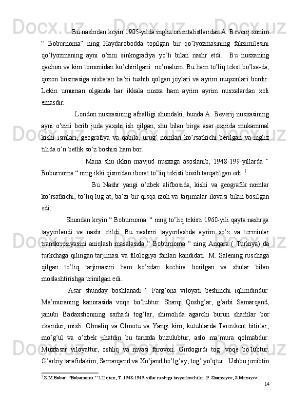                   Bu nashrdan keyin 1905-yilda ingliz orientalistlaridan A. Beverij xonim
“   Boburnoma”   ning   Haydarobodda   topilgan   bir   qo’lyozmasining   faksimilesini
qo’lyozmaning   ayni   o’zini   sinkografiya   yo’li   bilan   nashr   etdi.     Bu   nusxaning
qachon va kim tomonidan ko’chirilgani  no’malum. Bu ham to’liq tekst bo’lsa-da,
qozon bosmasiga  nisbatan ba’zi tushib qolgan joylari va ayrim  nuqsonlari  bordir.
Lekin   umuman   olganda   har   ikkala   nusxa   ham   ayrim   ayrim   nusxalardan   xoli
emasdir. 
                             London nusxasining afzalligi shundaki, bunda A. Beverij nusxasining
ayni   o’zini   berib   juda   yaxshi   ish   qilgan,   shu   bilan   birga   asar   oxirida   mukammal
kishi   ismlari,   geografiya   va   qabila,   urug’   nomlari   ko’rsatkichi   berilgan   va   ingliz
tilida o’n betlik so’z boshisi ham bor. 
                            Mana   shu   ikkin   mavjud   nusxaga   asoslanib,   1948-199-yillarda   “
Boburnoma “ ning ikki qismidan iborat to’liq tekisti bosib tarqatilgan edi.  2
                                Bu   Nashr   yangi   o’zbek   alifbosida,   kishi   va   geografik   nomlar
ko’rsatkichi, to’liq lug’at, ba’zi  bir qisqa izoh va tarjimalar ilovasi  bilan bosilgan
edi. 
             Shundan keyin “ Boburnoma  “ ning to’liq tekisti 1960-yili qayta nashrga
tayyorlandi   va   nashr   etildi.   Bu   nashrni   tayyorlashda   ayrim   so’z   va   terminlar
transkripsiyasini   aniqlash   masalasida   “   Boburnoma   “   ning   Anqara   (   Turkiya)   da
turkchaga qilingan tarjimasi va filologiya fanlari kandidati   M. Salening ruschaga
qilgan   to’liq   tarjimasini   ham   ko’zdan   kechira   borilgan   va   shular   bilan
moslashtirishga urinilgan edi. 
              Asar   shunday   boshlanadi   “   Farg’ona   viloyati   beshinchi   iqlimdindur.
Ma’muraning   kanorasida   voqe   bo’lubtur.   Sharqi   Qoshg’ar,   g’arbi   Samarqand,
janubi   Badaxshonning   sarhadi   tog’lar,   shimolida   agarchi   burun   sharhlar   bor
ekandur,   misli:   Olmaliq   va   Olmotu   va   Yangi   kim,   kutublarda   Tarozkent   bitirlar,
mo’g’ul   va   o’zbek   jihatdin   bu   tarixda   buzulubtur,   aslo   ma’mura   qolmabdur.
Muxtasar   viloyattur,   oshliq   va   mvasi   farovon.   Girdogirdi   tog’   voqe   bo’lubtur.
G’arbiy tarafidakim, Samarqand va Xo’jand bo’lg’ay, tog’ yo’qtur.  Ushbu jonibtin
2
  Z.M.Bobur: “Boburnoma.” I-II qism, T. 1948-1949-yillar nashrga tayyorlovchilar. P. Shamsiyev, S.Mirzayev .
14 