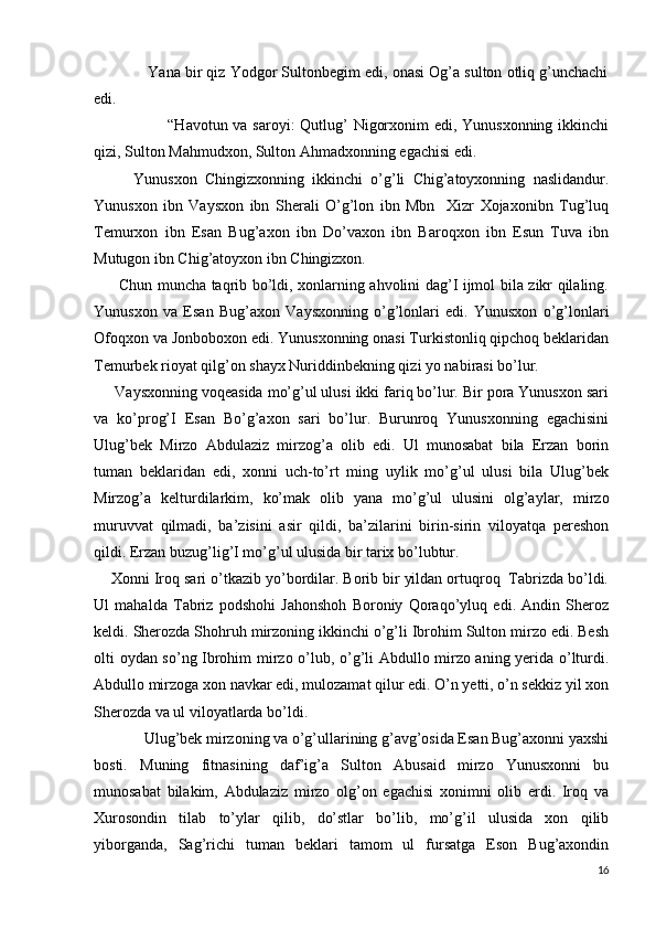              Yana bir qiz Yodgor Sultonbegim edi, onasi Og’a sulton otliq g’unchachi
edi. 
                           “Havotun va saroyi:  Qutlug’ Nigorxonim  edi, Yunusxonning ikkinchi
qizi, Sulton Mahmudxon, Sulton Ahmadxonning egachisi edi.
          Yunusxon   Chingizxonning   ikkinchi   o’g’li   Chig’atoyxonning   naslidandur.
Yunusxon   ibn   Vaysxon   ibn   Sherali   O’g’lon   ibn   Mbn     Xizr   Xojaxonibn   Tug’luq
Temurxon   ibn   Esan   Bug’axon   ibn   Do’vaxon   ibn   Baroqxon   ibn   Esun   Tuva   ibn
Mutugon ibn Chig’atoyxon ibn Chingizxon.
         Chun muncha taqrib bo’ldi, xonlarning ahvolini dag’I ijmol bila zikr qilaling.
Yunusxon   va   Esan   Bug’axon   Vaysxonning   o’g’lonlari   edi.   Yunusxon   o’g’lonlari
Ofoqxon va Jonboboxon edi. Yunusxonning onasi Turkistonliq qipchoq beklaridan
Temurbek rioyat qilg’on shayx Nuriddinbekning qizi yo nabirasi bo’lur.
     Vaysxonning voqeasida mo’g’ul ulusi ikki fariq bo’lur. Bir pora Yunusxon sari
va   ko’prog’I   Esan   Bo’g’axon   sari   bo’lur.   Burunroq   Yunusxonning   egachisini
Ulug’bek   Mirzo   Abdulaziz   mirzog’a   olib   edi.   Ul   munosabat   bila   Erzan   borin
tuman   beklaridan   edi,   xonni   uch-to’rt   ming   uylik   mo’g’ul   ulusi   bila   Ulug’bek
Mirzog’a   kelturdilarkim,   ko’mak   olib   yana   mo’g’ul   ulusini   olg’aylar,   mirzo
muruvvat   qilmadi,   ba’zisini   asir   qildi,   ba’zilarini   birin-sirin   viloyatqa   pereshon
qildi. Erzan buzug’lig’I mo’g’ul ulusida bir tarix bo’lubtur.
    Xonni Iroq sari o’tkazib yo’bordilar. Borib bir yildan ortuqroq  Tabrizda bo’ldi.
Ul   mahalda   Tabriz   podshohi   Jahonshoh   Boroniy   Qoraqo’yluq   edi.   Andin   Sheroz
keldi. Sherozda Shohruh mirzoning ikkinchi o’g’li Ibrohim Sulton mirzo edi. Besh
olti oydan so’ng Ibrohim mirzo o’lub, o’g’li Abdullo mirzo aning yerida o’lturdi.
Abdullo mirzoga xon navkar edi, mulozamat qilur edi. O’n yetti, o’n sekkiz yil xon
Sherozda va ul viloyatlarda bo’ldi.
             Ulug’bek mirzoning va o’g’ullarining g’avg’osida Esan Bug’axonni yaxshi
bosti.   Muning   fitnasining   daf’ig’a   Sulton   Abusaid   mirzo   Yunusxonni   bu
munosabat   bilakim,   Abdulaziz   mirzo   olg’on   egachisi   xonimni   olib   erdi.   Iroq   va
Xurosondin   tilab   to’ylar   qilib,   do’stlar   bo’lib,   mo’g’il   ulusida   xon   qilib
yiborganda,   Sag’richi   tuman   beklari   tamom   ul   fursatga   Eson   Bug’axondin
16 