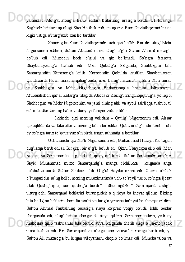 yamonlab   Mo’g’ulistong’a   kelib   edilar.   Bularning   orasig’a   keldi.   Ul   fursatga
Sag’richi beklarning ulugi Sher Hojibek erdi, aning qizi Esan Davlatbegimni bir oq
kigiz ustiga o’lturg’uzib xon ko’tardilar.
                        Xonning bu Esan Davlatbegimdin uch qizi bo’ldi. Boridin ulug’ Mehr
Nigorxonim   edikim,   Sulton   Abusaid   mirzo   ulug’   o’g’li   Sulton   Ahmad   mirzig’a
qo’lub   edi.   Mirzodin   hech   o’g’ul   va   qiz   bo’lmadi.   So’ngra   fatarotta
Shayboniyxong’a   tushub   edi.   Men   Qobulg’a   kelganda,   Shohbegim   bila
Samarqandtin   Xurosong’a   kelib,   Xurosondin   Qobulda   keldilar.   Shayboniyxon
Qandaxarda   Nosir   mirzoni   qabag’onda,   men   Lamg’onazimati   qildim.   Xon   mirzo
va   Shohbegim   va   Mehr   Nigorbegim   Badaxshong’a   bordilar.   Mirzoxonni
Muborakshoh qal’ai Zafarg’a tilagida Abobakr Koshg’irningchopqunig’a yo’liqib,
Shohbegim va Mehr Nigorxonim va jami elning ahli va ayoli asirliqqa tushub, ul
zolim badkirdorning habsida dunyoyi foniyni vido qildilar.
                              Ikkinchi   qizi   mening   volidam   –   Qutlig’   Nigorxonim   edi.   Aksar
qazoqliklarda va fatarotlarda mening bilan bir edilar. Qobulni olg’ondin besh – olti
oy so’ngra tarix to’qquz yuz o’n birda tengri rahmatig’a bordilar.
                               Uchununchi qiz Xo’b Nigorxonim edi, Muhammad Husayn Ko’ragon
dug’latqa berib edilar. Bir qizi, bir o’g’li bo’lib edi. Qizni Ubaydxon olib edi. Men
Buxoro   va   Samarqandni   olg’onda   chiqmay   qolib   edi.   Sulton   Saidxondin   amakisi
Sayid   Muhammad   mirzo   Samarqandg’a   manga   elchilikka     kelganda   anga
qo’shulub   bordi.   Sulton   Saidxon   oldi.   O’g’ul   Haydar   mirzo   edi.   Otasini   o’zbak
o’lturganidin so’ng kelib, mening mulozimatimda uch- to’rt yil turib, so’ngra ijozat
tilab   Qoshg’arg’a,   xon   qoshig’a   bordi.”     Shuningdek   “   Samarqand   taxtig’a
ulturg`och,   Samarqand   beklarini   burungudek   o`q   rioya   ba   inoyat   qildim,   Bizing
bila bo`lg`on beklarini ham faroxo`ri xollarig`a yarasha tarbiyat ba shavqat qildim.
Sulton   Ahmad   Tanbalning   borasig`a   rioya   ko`prak   voqiy   bo`ldi.   Ichki   beklar
chargasida   edi,   ulug`   beklar   chargasida   rioya   qildim.   Samarqandnikim,   yetti   oy
muhosara qilib tashvishlar  bila  olduk, avval  kelganda cherik eliga o`lja-mo`jadek
nima   tushub   edi.   Bir   Samarqanddin   o`ziga   jami   viloyatlar   manga   kirib   edi,   yo
Sulton Ali mirzaog`a bu kirgan viloyatlarni chopib bo`lmas edi. Muncha talon va
17 