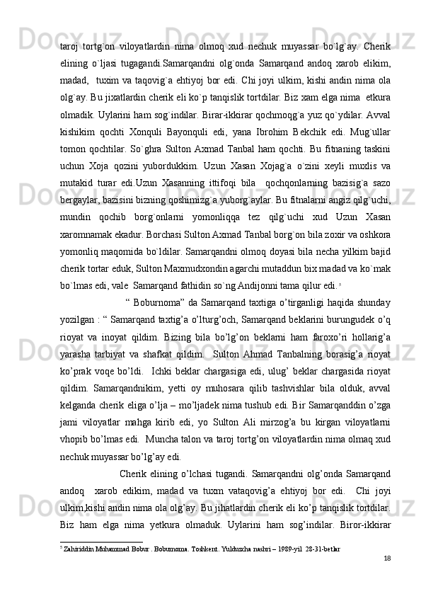 taroj   tortg`on   viloyatlardin   nima   olmoq   xud   nechuk   muyassar   bo`lg`ay.   Cherik
elining   o`ljasi   tugagandi.Samarqandni   olg`onda   Samarqand   andoq   xarob   elikim,
madad,   tuxim va taqovig`a ehtiyoj  bor  edi. Chi  joyi ulkim, kishi  andin nima ola
olg`ay. Bu jixatlardin cherik eli ko`p tanqislik tortdilar. Biz xam elga nima  etkura
olmadik. Uylarini ham sog`indilar. Birar-ikkirar qochmoqg`a yuz qo`ydilar. Avval
kishikim   qochti   Xonquli   Bayonquli   edi,   yana   Ibrohim   Bekchik   edi.   Mug`ullar
tomon  qochtilar.  So`ghra   Sulton  Axmad   Tanbal   ham   qochti.  Bu   fitnaning   taskini
uchun   Xoja   qozini   yubordukkim.   Uzun   Xasan   Xojag`a   o`zini   xeyli   muxlis   va
mutakid   turar   edi.Uzun   Xasanning   ittifoqi   bila     qochqonlarning   bazisig`a   sazo
bergaylar, bazisini bizning qoshimizg`a yuborg`aylar. Bu fitnalarni angiz qilg`uchi,
mundin   qochib   borg`onlarni   yomonliqqa   tez   qilg`uchi   xud   Uzun   Xasan
xaromnamak ekadur. Borchasi Sulton Axmad Tanbal borg`on bila zoxir va oshkora
yomonliq maqomida bo`ldilar. Samarqandni olmoq doyasi bila necha yilkim bajid
cherik tortar eduk, Sulton Maxmudxondin agarchi mutaddun bix madad va ko`mak
bo`lmas edi, vale  Samarqand fathidin so`ng Andijonni tama qilur edi.   5
                                     “ Boburnoma” da Samarqand taxtiga o’tirganligi  haqida shunday
yozilgan : “ Samarqand taxtig’a o’lturg’och, Samarqand beklarini burungudek o’q
rioyat   va   inoyat   qildim.   Bizing   bila   bo’lg’on   beklarni   ham   faroxo’ri   hollarig’a
yarasha   tarbiyat   va   shafkat   qildim.     Sulton   Ahmad   Tanbalning   borasig’a   rioyat
ko’prak   voqe   bo’ldi.     Ichki   beklar   chargasiga   edi,   ulug’   beklar   chargasida   rioyat
qildim.   Samarqandnikim,   yetti   oy   muhosara   qilib   tashvishlar   bila   olduk,   avval
kelganda cherik eliga o’lja – mo’ljadek nima tushub edi. Bir Samarqanddin o’zga
jami   viloyatlar   mahga   kirib   edi,   yo   Sulton   Ali   mirzog’a   bu   kirgan   viloyatlarni
vhopib bo’lmas edi.  Muncha talon va taroj tortg’on viloyatlardin nima olmaq xud
nechuk muyassar bo’lg’ay edi. 
                                 Cherik  elining o’lchasi  tugandi.  Samarqandni   olg’onda  Samarqand
andoq     xarob   edikim,   madad   va   tuxm   vataqovig’a   ehtiyoj   bor   edi.     Chi   joyi
ulkim, kishi andin nima ola olg’ay.  Bu jihatlardin cherik eli ko’p tanqislik tortdilar.
Biz   ham   elga   nima   yetkura   olmaduk.   Uylarini   ham   sog’indilar.   Biror-ikkirar
5
  Zahiriddin Muhammad Bobur . Boburnoma. Toshkent. Yulduzcha nashri – 1989-yil  28-31-betlar
18 