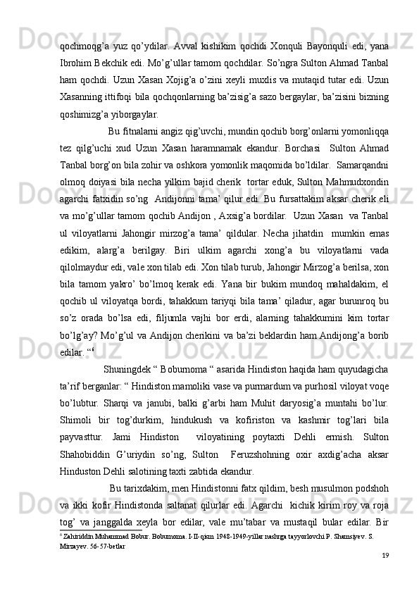 qochmoqg’a   yuz   qo’ydilar.   Avval   kishikim   qochdi   Xonquli   Bayonquli   edi,   yana
Ibrohim Bekchik edi. Mo’g’ullar tamom qochdilar. So’ngra Sulton Ahmad Tanbal
ham  qochdi.  Uzun  Xasan  Xojig’a o’zini  xeyli   muxlis  va mutaqid  tutar   edi. Uzun
Xasanning ittifoqi bila qochqonlarning ba’zisig’a sazo bergaylar, ba’zisini bizning
qoshimizg’a yiborgaylar. 
                   Bu fitnalarni angiz qig’uvchi, mundin qochib borg’onlarni yomonliqqa
tez   qilg’uchi   xud   Uzun   Xasan   haramnamak   ekandur.   Borchasi     Sulton   Ahmad
Tanbal borg’on bila zohir va oshkora yomonlik maqomida bo’ldilar.  Samarqandni
olmoq doiyasi bila necha yilkim bajid cherik   tortar eduk, Sulton Mahmudxondin
agarchi fatxidin so’ng   Andijonni  tama’ qilur  edi. Bu fursattakim  aksar cherik eli
va mo’g’ullar tamom qochib Andijon , Axsig’a bordilar.   Uzun Xasan   va Tanbal
ul   viloyatlarni   Jahongir   mirzog’a   tama’   qildular.   Necha   jihatdin     mumkin   emas
edikim,   alarg’a   berilgay.   Biri   ulkim   agarchi   xong’a   bu   viloyatlarni   vada
qilolmaydur edi, vale xon tilab edi. Xon tilab turub, Jahongir Mirzog’a berilsa, xon
bila   tamom   yakro’   bo’lmoq   kerak   edi.   Yana   bir   bukim   mundoq   mahaldakim,   el
qochib   ul   viloyatqa   bordi,   tahakkum   tariyqi   bila   tama’   qiladur,   agar   burunroq   bu
so’z   orada   bo’lsa   edi,   filjumla   vajhi   bor   erdi,   alarning   tahakkumini   kim   tortar
bo’lg’ay? Mo’g’ul va Andijon cherikini va ba’zi  beklardin ham Andijong’a borib
edilar. “ 6
                Shuningdek “ Boburnoma “ asarida Hindiston haqida ham quyudagicha
ta’rif berganlar: “ Hindiston mamoliki vase va purmardum va purhosil viloyat voqe
bo’lubtur.   Sharqi   va   janubi,   balki   g’arbi   ham   Muhit   daryosig’a   muntahi   bo’lur.
Shimoli   bir   tog’durkim,   hindukush   va   kofiriston   va   kashmir   tog’lari   bila
payvasttur.   Jami   Hindiston     viloyatining   poytaxti   Dehli   ermish.   Sulton
Shahobiddin   G’uriydin   so’ng,   Sulton     Feruzshohning   oxir   axdig’acha   aksar
Hinduston Dehli salotining taxti zabtida ekandur.
                  Bu tarixdakim, men Hindistonni fatx qildim, besh musulmon podshoh
va   ikki   kofir   Hindistonda   saltanat   qilurlar   edi.   Agarchi     kichik   kirim   roy   va   roja
tog’   va   janggalda   xeyla   bor   edilar,   vale   mu’tabar   va   mustaqil   bular   edilar.   Bir
6
  Zahiriddin Muhammad Bobur. Boburnoma. I-II-qism 1948-1949-yillar nashrga tayyorlovchi P. Shamsiyev. S. 
Mirzayev. 56-57-betlar
19 