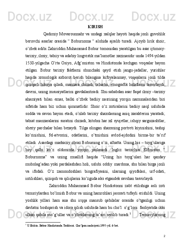                                                  
KIRISH
                         Qadimiy Movarounnahr va undagi xalqlar hayoti haqida jonli guvohlik
beruvchi   asarlar   orasida   “  Boburnoma   “  alohida   ajralib  turadi.  Ajoyib   lirik   shoir,
o’zbek adibi Zahiriddin Muhammad Bobur tomonidan yaratilgan bu asar ijtimoiy-
tarixiy, ilmiy, tabiiy va adabiy lingvistik ma’lumotlar xazinasidir unda 1494-yildan
1530-yilgacha   O’rta   Osiyo,   Afg’oniston   va   Hindistonda   kechgan   voqealar   bayon
etilgan.   Bobur   tarixiy   faktlarni   shunchaki   qayd   etish   jangu-jadallar,   yurishlar
haqida   xronologik   axborot   berish   bilangina   kifoyalanmay,   voqealarni   jonli   tilda
qiziqarli hikoya qiladi, manzara chizadi, tabiatni, etnografik holatlarni tasvirlaydi,
davrni, uning xususiyatlarini gavdalantiradi. Shu sababdan asar faqat ilmiy –tarixiy
ahamiyati   bilan   emas,   balki   o’zbek   badiiy   nasrining   yorqin   namunalaridan   biri
sifatida   ham   biz   uchun   qimmatlidir.   Shoir   o’z   xotiralarini   badiiy   naql   uslubida
sodda va ravon bayon etadi, o’nlab tarixiy shaxslarning aniq xarakterini  yaratadi;
tabiat manzaralarini suratini chizadi, kitobni har xil syujetlar, ishqiy sarguzashtlar,
sheriy parchalar bilan bezaydi. Tilga olingan shaxsning portreti kiyinishini, tashqi
ko’rinishini,   fel-atvorini,   odatlarini,   o’tmishini   avlod-ajdodini   birma-bir   ta’rif
etiladi.  Asardagi markaziy obraz Boburning o’zi, albatta. Uning his – tuyg’ulariga
boy   qalbi   ko’z   oldimizda   yorqin   jonlanadi.   Ingliz   tarixchisi   Elfiniston   “
Boburnoma”   va   uning   muallifi   haqida   “Uning   his   tuyg’ulari   har   qanday
mubolag’adan yoki pardalashdan holi, uslubi oddiy  mardona, shu bilan birga jonli
va   ifodali.   O’z   zamondoshlari   biografiyasini,   ularning   qiyofalari,   urf-odati,
intilishlari, qiziqish va qiliqlarini ko’zguda aks etgandek ravshan tasvirlaydi.
                        Zahiriddin   Muhammad   Bobur   Hindistonni   zabt   etilishiga   asli   zoti
temuriylardan bo’lmish Bobur va uning hamrohlari jasorati tufayli erishildi. Uning
yoshlik   yillari   ham   ana   shu   irqqa   mansub   qabilalar   orasida   o’tganligi   uchun
davlatni boshqarish va idora qilish uslubida ham bu cho’l  o’g’loni  faoliyatida ikki
ulkan qabila mo’g’ullar va o’zbeklarning ta’siri sezilib turadi. 1
       Temuriylarning
1
  U.Erskin. Bobur Hindistonda.Toshkent. Cho’lpon nashriyoti.1995-yil. 6-bet.                         
2 