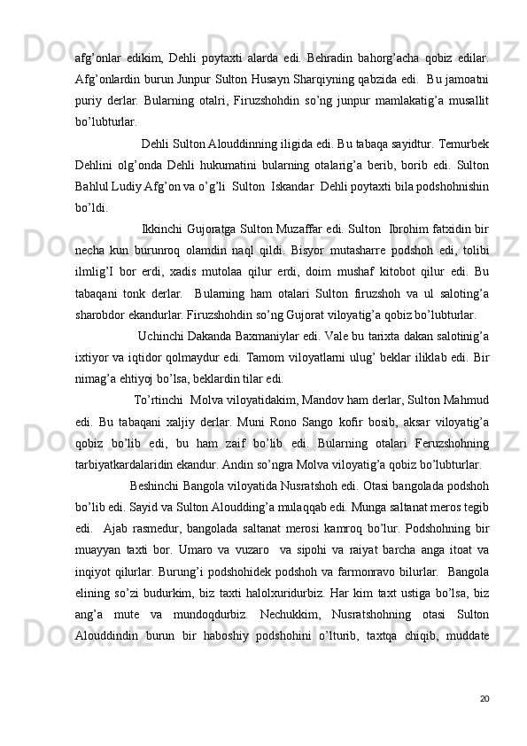 afg’onlar   edikim,   Dehli   poytaxti   alarda   edi.   Behradin   bahorg’acha   qobiz   edilar.
Afg’onlardin burun Junpur Sulton Husayn Sharqiyning qabzida edi.   Bu jamoatni
puriy   derlar.   Bularning   otalri,   Firuzshohdin   so’ng   junpur   mamlakatig’a   musallit
bo’lubturlar. 
                   Dehli Sulton Alouddinning iligida edi. Bu tabaqa sayidtur. Temurbek
Dehlini   olg’onda   Dehli   hukumatini   bularning   otalarig’a   berib,   borib   edi.   Sulton
Bahlul Ludiy Afg’on va o’g’li  Sulton  Iskandar  Dehli poytaxti bila podshohnishin
bo’ldi. 
                                 Ikkinchi Gujoratga Sulton Muzaffar edi. Sulton   Ibrohim fatxidin bir
necha   kun   burunroq   olamdin   naql   qildi.   Bisyor   mutasharre   podshoh   edi,   tolibi
ilmlig’I   bor   erdi,   xadis   mutolaa   qilur   erdi,   doim   mushaf   kitobot   qilur   edi.   Bu
tabaqani   tonk   derlar.     Bularning   ham   otalari   Sulton   firuzshoh   va   ul   saloting’a
sharobdor ekandurlar. Firuzshohdin so’ng Gujorat viloyatig’a qobiz bo’lubturlar. 
                  Uchinchi Dakanda Baxmaniylar edi. Vale bu tarixta dakan salotinig’a
ixtiyor va iqtidor qolmaydur edi. Tamom viloyatlarni ulug’ beklar iliklab edi. Bir
nimag’a ehtiyoj bo’lsa, beklardin tilar edi. 
                 To’rtinchi  Molva viloyatidakim, Mandov ham derlar, Sulton Mahmud
edi.   Bu   tabaqani   xaljiy   derlar.   Muni   Rono   Sango   kofir   bosib,   aksar   viloyatig’a
qobiz   bo’lib   edi,   bu   ham   zaif   bo’lib   edi.   Bularning   otalari   Feruzshohning
tarbiyatkardalaridin ekandur. Andin so’ngra Molva viloyatig’a qobiz bo’lubturlar.
                Beshinchi Bangola viloyatida Nusratshoh edi. Otasi bangolada podshoh
bo’lib edi. Sayid va Sulton Aloudding’a mulaqqab edi. Munga saltanat meros tegib
edi.     Ajab   rasmedur,   bangolada   saltanat   merosi   kamroq   bo’lur.   Podshohning   bir
muayyan   taxti   bor.   Umaro   va   vuzaro     va   sipohi   va   raiyat   barcha   anga   itoat   va
inqiyot qilurlar. Burung’i  podshohidek podshoh va farmonravo bilurlar.   Bangola
elining   so’zi   budurkim,   biz   taxti   halolxuridurbiz.   Har   kim   taxt   ustiga   bo’lsa,   biz
ang’a   mute   va   mundoqdurbiz.   Nechukkim,   Nusratshohning   otasi   Sulton
Alouddindin   burun   bir   haboshiy   podshohini   o’lturib,   taxtqa   chiqib,   muddate
20 