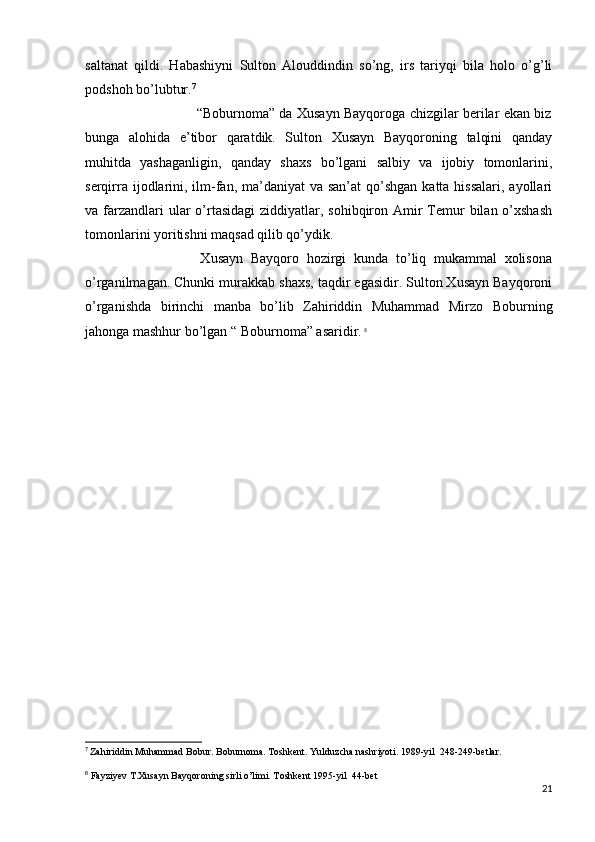 saltanat   qildi.   Habashiyni   Sulton   Alouddindin   so’ng,   irs   tariyqi   bila   holo   o’g’li
podshoh bo’lubtur. 7
                                                   “Boburnoma” da Xusayn Bayqoroga chizgilar berilar ekan biz
bunga   alohida   e’tibor   qaratdik.   Sulton   Xusayn   Bayqoroning   talqini   qanday
muhitda   yashaganligin,   qanday   shaxs   bo’lgani   salbiy   va   ijobiy   tomonlarini,
serqirra ijodlarini, ilm-fan, ma’daniyat  va san’at  qo’shgan katta hissalari,  ayollari
va farzandlari  ular  o’rtasidagi  ziddiyatlar, sohibqiron Amir  Temur  bilan o’xshash
tomonlarini yoritishni maqsad qilib qo’ydik.
                              Xusayn   Bayqoro   hozirgi   kunda   to’liq   mukammal   xolisona
o’rganilmagan. Chunki murakkab shaxs, taqdir egasidir. Sulton Xusayn Bayqoroni
o’rganishda   birinchi   manba   bo’lib   Zahiriddin   Muhammad   Mirzo   Boburning
jahonga mashhur bo’lgan “ Boburnoma” asaridir.   8
 
7
  Zahiriddin Muhammad Bobur. Boburnoma. Toshkent. Yulduzcha nashriyoti. 1989-yil  248-249-betlar.
8
 Fayziyev T.Xusayn Bayqoroning sirli o’limi. Toshkent 1995-yil  44-bet
21