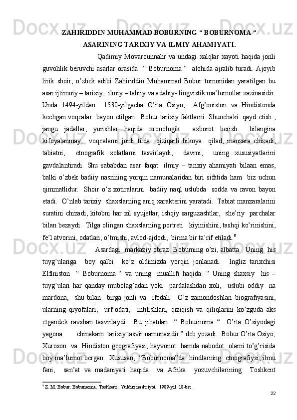 ZAHIRIDDIN MUHAMMAD BOBURNING “ BOBURNOMA “
ASARINING TARIXIY VA ILMIY AHAMIYATI.
                                          Qadimiy   Movarounnahr   va   undagi   xalqlar   xayoti   haqida   jonli
guvohlik  beruvchi   asarlar   orasida     “   Boburnoma   “    alohida  ajralib   turadi.   Ajoyib
lirik   shoir,   o’zbek   adibi   Zahiriddin   Muhammad   Bobur   tomonidan   yaratilgan   bu
asar ijtimoiy – tarixiy,  ilmiy – tabiiy va adabiy- lingvistik ma’lumotlar xazinasidir.
Unda   1494-yildan     1530-yilgacha   O’rta   Osiyo,     Afg’oniston   va   Hindistonda
kechgan voqealar   bayon etilgan.   Bobur tarixiy faktlarni   Shunchaki   qayd etish ,
jangu   jadallar,   yurishlar   haqida   xronologik     axborot   berish     bilangina
kifoyalanmay,     voqealarni   jonli   tilda     qiziqarli   hikoya     qilad,   manzara   chizadi,
tabiatni,     etnografik   xolatlarni   tasvirlaydi,     davrni,     uning   xususiyatlarini
gavdalantiradi.   Shu   sababdan   asar   faqat     ilmiy   –   tarixiy   ahamiyati   bilaan   emas,
balki   o’zbek   badiiy   nasrining   yorqin   namunalaridan   biri   sifatida   ham     biz   uchun
qimmatlidur.     Shoir   o’z   xotiralarini     badiiy   naql   uslubda     sodda   va   ravon   bayon
etadi.  O’nlab tarixiy  shaxslarning aniq xarakterini yaratadi.  Tabiat manzaralarini
suratini   chizadi,  kitobni   har   xil  syujetlar,   ishqiy  sarguzashtlar,     she’riy    parchalar
bilan bezaydi.  Tilga olingan shaxslarning portreti   kiyinishini, tashqi ko’rinishini,
fe’l atvorini, odatlari, o’tmishi, avlod-ajdodi,  birma bir ta’rif etiladi. 9
                                             Asardagi   markaziy obraz   Boburning o’zi, albatta.   Uning   his
tuyg’ulariga     boy   qalbi     ko’z   oldimizda   yorqin   jonlanadi.     Ingliz   tarixchisi
Elfiniston     “   Boburnoma   “   va   uning     muallifi   haqida:   “   Uning   shaxsiy     his   –
tuyg’ulari   har   qanday   mubolag’adan   yoki     pardalashdan   xoli,     uslubi   oddiy     na
mardona,     shu   bilan     birga   jonli   va     ifodali.     O’z   zamondoshlari   biografiyasini,
ularning   qiyofalari,     urf-odati,     intilishlari,   qiziqish   va   qiliqlarini   ko’zguda   aks
etgandek   ravshan   tasvirlaydi.     Bu   jihatdan     “   Boburnoma   “     O’rta   O’siyodagi
yagona        chinakam  tarixiy tasvir namunasidir ” deb yozadi.  Bobur O’rta Osiyo,
Xuroson   va   Hindiston geografiyasi, hayvonot   hamda nabodot   olami to’g’risida
boy ma’lumot bergan.  Xususan,  “Boburnoma”da  hindlarning  etnografiysi, ilmu
fani,     san’at   va   madaniyati   haqida     va   Afrika     yozuvchilarining     Toshkent
9
  Z. M. Bobur. Boburnoma. Toshkent . Yulduz nashriyot   1989-yil. 18-bet.
22 