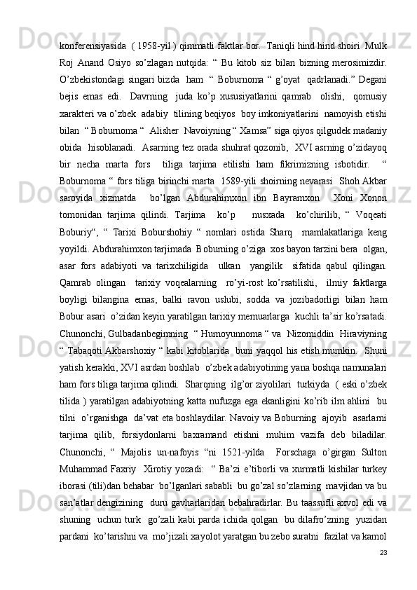 konferensiyasida  ( 1958-yil ) qimmatli faktlar bor.  Taniqli hind hind shoiri  Mulk
Roj   Anand   Osiyo   so’zlagan   nutqida:   “   Bu   kitob   siz   bilan   bizning   merosimizdir.
O’zbekistondagi  singari  bizda    ham    “ Boburnoma “ g’oyat    qadrlanadi.”  Degani
bejis   emas   edi.     Davrning     juda   ko’p   xususiyatlarini   qamrab     olishi,     qomusiy
xarakteri va o’zbek  adabiy  tilining beqiyos  boy imkoniyatlarini  namoyish etishi
bilan  “ Boburnoma “  Alisher  Navoiyning “ Xamsa” siga qiyos qilgudek madaniy
obida   hisoblanadi.   Asarning tez orada shuhrat  qozonib,   XVI asrning o’zidayoq
bir   necha   marta   fors     tiliga   tarjima   etilishi   ham   fikrimizning   isbotidir.     “
Boburnoma “ fors tiliga birinchi marta   1589-yili shoirning nevarasi   Shoh Akbar
saroyida   xizmatda     bo’lgan   Abdurahimxon   ibn   Bayramxon     Xoni   Xonon
tomonidan   tarjima   qilindi.   Tarjima     ko’p       nusxada     ko’chirilib,   “   Voqeati
Boburiy“,   “   Tarixi   Boburshohiy   “   nomlari   ostida   Sharq     mamlakatlariga   keng
yoyildi. Abdurahimxon tarjimada  Boburning o’ziga  xos bayon tarzini bera  olgan,
asar   fors   adabiyoti   va   tarixchiligida     ulkan     yangilik     sifatida   qabul   qilingan.
Qamrab   olingan     tarixiy   voqealarning     ro’yi-rost   ko’rsatilishi,     ilmiy   faktlarga
boyligi   bilangina   emas,   balki   ravon   uslubi,   sodda   va   jozibadorligi   bilan   ham
Bobur asari  o’zidan keyin yaratilgan tarixiy memuarlarga  kuchli ta’sir ko’rsatadi.
Chunonchi, Gulbadanbegimning  “ Humoyunnoma “ va  Nizomiddin  Hiraviyning
“ Tabaqoti Akbarshoxiy “ kabi kitoblarida   buni yaqqol his etish mumkin.   Shuni
yatish kerakki, XVI asrdan boshlab  o’zbek adabiyotining yana boshqa namunalari
ham fors tiliga tarjima qilindi.  Sharqning  ilg’or ziyolilari  turkiyda  ( eski o’zbek
tilida ) yaratilgan adabiyotning katta nufuzga ega ekanligini  ko’rib ilm ahlini    bu
tilni   o’rganishga   da’vat eta boshlaydilar. Navoiy va Boburning   ajoyib   asarlarni
tarjima   qilib,   forsiydonlarni   baxramand   etishni   muhim   vazifa   deb   biladilar.
Chunonchi,   “   Majolis   un-nafoyis   “ni   1521-yilda     Forschaga   o’girgan   Sulton
Muhammad   Faxriy     Xirotiy   yozadi:     “   Ba’zi   e’tiborli   va   xurmatli   kishilar   turkey
iborasi (tili)dan behabar  bo’lganlari sababli  bu go’zal so’zlarning  mavjidan va bu
san’atlar dengizining   duru gavharlaridan bebahradirlar. Bu taassufli  axvol  edi va
shuning   uchun turk   go’zali  kabi  parda  ichida qolgan   bu dilafro’zning   yuzidan
pardani  ko’tarishni va  mo’jizali xayolot yaratgan bu zebo suratni  fazilat va kamol
23