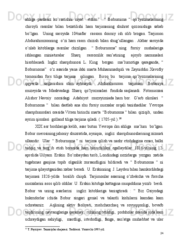 ahliga   pardasiz   ko’rsatishni   niyat     etdim.”     “   Boburnima   “   qo’lyozmalarining
chiroyli   rasmlar   bilan   bezatilishi   ham   tarjimaning   shuhrat   qozonishiga   sabab
bo’lgan.     Uning   saroyida   104nafar     rassom   doimiy   ish   olib   brogan.   Tarjimon
Abdurahimxonning     o’zi   ham   rasm   chizish   bilan   shug’ullangan   .   Akbar   saroyida
o’nlab   kitoblarga   rasmlar   chizilgan   .   “   Boburnoma”   ning     forsiy     nushalariga
ishlangan   miniaturalar     Sharq     rassomlik   san’atining     ajoyib   namunalari
hisoblanadi.   Ingliz   sharqshunosi   L.   King     bergan     ma’lumotiga   qaraganda,   “
Boburnoma”     o’z   asarida   yana   ikki   marta   Muhammadquli   va   Zayniddin   Xavofiy
tomonidan   fors   tiliga   tarjima     qilingan.     Biroq   bu     tarjima   qo’lyozmalarining
qqyerda     saqlanishini   olim   aytmaydi.     Abdurahimxon     tarjimasi     Britaniya
muzeyida va   Maskvadagi   Sharq   qo’lyozmalari   fondida saqlanadi.   Fotonusxasi
Alisher   Navoiy     nomidagi     Adabiyot     muzeyimiada   ham   bor.     G’arb   olimlari     “
Boburnoma   “     bilan   dastlab   ana   shu   forsiy   nusxalar   orqali   tanishadilar.   Yevropa
sharqshunoslari orasida Vitsen birinchi marta  “Boburnoma “ bilan  qiziqib,  undan
ayrim qismlari  golland tiliga tarjima qiladi. ( 1705-yil ).   10
 
             XIX asr boshlariga kelib, asar  butun Yevropa ilm  ahliga   ma’lum   bo’lgan.
Bobur merosining jahoniy shuxratida, ayniqsa,  ingliz  sharqshunoslarining xizmati
ulkandir.   Ular   “ Boburnoma “ ni   tarjima qilish va nashr etishdagina emas, balki
tadqiq   va   targ’ib   etish   borasida   ham   birinchilikni   egallaydilar.   1816-yilning   12-
aprelida Uilyam  Erskin  Bo’mbaydan turib, Londindagi nozirlarga  yozgan  xatida
tugabmas   ganjina   topib   olganlik   xursandligini   bildiradi   va   “   Boburnoma   “   ni
tarjima qilayotganidan xabar beradi.  U. Erskinning  J. Layden bilan hamkorlikdagi
tarjimasi   1826-yilda     bosilib   chiqdi.   Tarjimonlar   asarning   o’zbekcha   va   forscha
nusxalarini asos qilib oldilar. U. Erskin kitobga kattagina muqaddima yozib  berdi.
Bobur   va   uning   asarlarini     ingliz   kitoblariga   tanisgtiradi   :   “   Biz   Osiyodagi
hukmdorlar   ichida   Bobur   singari   genial   va   talantli   kishilarni   kamdan   kam
uchratamiz.     Aqlining   aktiv   faoliyati,   xushchaxchaq   va   sovuqqonligi,   bevafo
taqdirining  nayranglariga qaramay,  ruhining tetikligi,  podsholar orasida juda kam
uchraydigan   sahiyligi,     mardligi,   istedodligi,   fanga,   san’atga   muhabbat   va   ular
10
  T. Fayziyev. Temuriylar shajarasi. Toshkent. Yozuvchi-1995-yil.
24 