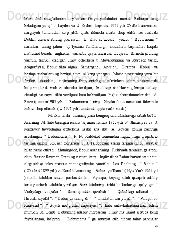 bilan   faol   shug’ullanishi     jihatdan   Osiyo   podsholari   orasida   Boburga   teng
keladigani   yo’q.”  J.  Layden  va  U. Erskin    tarjimasi  1921-yili  Oksford unversiteti
nasgriyoti   tomonidan   ko’p   jildli   qilib,   ikkinchi   marta   chop   etildi.   Bu   nashrda
Dublin   unversitetining   professori     L.   Kivt   so’zboshi     yozib,   “   Boburnoma   “
nashrlari,   uning   jahon     qo’lyozma   fondlaridagi     nushalari,   tarjimalari   haqida
ma’lumot beradi,   inglizcha   variantni qayta taxrirdan chiqaradi. Birinchi jildning
yarmini   tashkil   etadigan   ilmiy   ocherkida   u   Movarounnahr   va   Xuroson   tarixi,
geografiyasi,   Bobur   tilga   olgan     Samarqand,     Andijon,     O’ratepa,     Kobul     va
boshqa shaharlarning hozirgi  ahvolini keng yoritgan.   Mazkur  nashrning yana bir
fazilati     shundaki,     tarjimaning   ilmiy   aniqligini   ta’minlash   uchun   xoshiyalarda
ko’p   miqdorda   izoh   va   sharxlar   berilgan,     kitobdagi   she’rlarning   kimga   taaluqli
ekanligi  va qaysi  tilda yozilgani ham ko’rsatilgan. Ingliz  sharqshunoslaridan   A.
Beverij   xonim1902-yili     “   Boburnoma   “   ning     Xaydarobotd   nusxasini   faksimile
xolida chop ettiradi. ( U 1971-yili Londonda qayta nashr etildi.) 
                     Mazkur nashr  asarning yana kengroq ommalashuviga sabab bo’ldi.
Asarning  M. Sale bajargan ruscha tarjimasi hamda 1960-yili  P. Shamsiyev va  S.
Mirzayev   tayyorlagan   o’zbekcha   nashri   ana   shu     A.   Beverij   xonim   nashriga
asoslangan.   “   Boburnoma   “     P.   M.   Kaldekot   tomonidan   ingliz   tiliga   qisqartirib
tarjima   qilindi.   XX   asr   oxirlarida     F.   J.   Talbot   ham   asarni   tarjima   qilib,     suratlar
bilan nashr ettiradi.  Shuningdek, Bobur asarlarining  Turkiyada tarqalishiga atoqli
olim  Rashot Raxmon Oratning xizmati katta.  Ingliz tilida Bobur hatyoti va ijodini
o’rganishga   talay   maxsus   monografiyalar   yaratildi.   Len   Poolning     “   Bobur   “
( Oksford 1899-yil ) va Xarold Lembning  “ Bobur  yo’lbars “ ( Nyu-York 1961-yil
)   nomli   kitoblari   shular   jumlasidandir.     Ayniqsa,   keying   kitob   qiziqarli   adabiy
tarixiy   ocherk  uslubida   yozilgan.   Buni   kitobning     ichki   bo’limlariga     qo’yilgan   “
Vodiydagi     voqealar   ‘,   “   Samarqanddan   quvilish   “,     “   Qobuldagi   saltanat   “,     “
Hirotda xiyofat “,  “ Bobur va uning eli “,  “ Hindiston sari yurish “,  “ Panipat va
Kanvand   “,     “   Buyuk   mo’g’ullar   imperiyasi   “,     kabi   sarlavhalardaan   ham   bilish
mumkin.   X.   Lemb     Boburning   adabiy   merosidan     ilmiy   ma’lumot   sifatida   keng
foydalangan,   ko’proq     “   Boburnoma   ”   ga   murojat   etib,   undan   talay   parchalar
25 