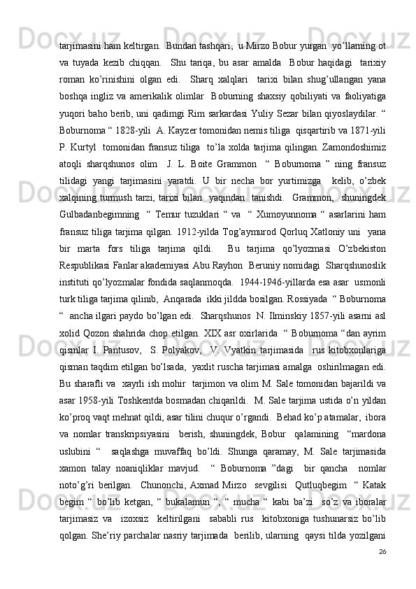 tarjimasini ham keltirgan.  Bundan tashqari,  u Mirzo Bobur yurgan  yo’llarning ot
va   tuyada   kezib   chiqqan.     Shu   tariqa,   bu   asar   amalda     Bobur   haqidagi     tarixiy
roman   ko’rinishini   olgan   edi.     Sharq   xalqlari     tarixi   bilan   shug’ullangan   yana
boshqa   ingliz   va   amerikalik   olimlar     Boburning   shaxsiy   qobiliyati   va   faoliyatiga
yuqori  baho berib, uni  qadimgi Rim  sarkardasi  Yuliy Sezar bilan qiyoslaydilar. “
Boburnoma “ 1828-yili  A. Kayzer tomonidan nemis tiliga  qisqartirib va 1871-yili
P. Kurtyl    tomonidan fransuz  tiliga   to’la xolda tarjima qilingan. Zamondoshimiz
atoqli   sharqshunos   olim     J.   L.   Boite   Grammon     “   Boburnoma   ”   ning   fransuz
tilidagi   yangi   tarjimasini   yaratdi.   U   bir   necha   bor   yurtimizga     kelib,   o’zbek
xalqining turmush  tarzi, tarixi  bilan   yaqindan   tanishdi.    Grammon,   shuningdek
Gulbadanbegimning     “   Temur   tuzuklari   “   va     “   Xumoyunnoma   “   asarlarini   ham
fransuz  tiliga  tarjima qilgan. 1912-yilda Tog’aymurod Qorluq Xatloniy uni    yana
bir   marta   fors   tiliga   tarjima   qildi.     Bu   tarjima   qo’lyozmasi   O’zbekiston
Respublikasi Fanlar akademiyasi Abu Rayhon  Beruniy nomidagi  Sharqshunoslik
instituti qo’lyozmalar fondida saqlanmoqda.  1944-1946-yillarda esa asar  usmonli
turk tiliga tarjima qilinib,  Anqarada  ikki jildda bosilgan. Rossiyada  “ Boburnoma
“   ancha ilgari paydo bo’lgan edi.   Sharqshunos   N. Ilminskiy 1857-yili asarni asl
xolid Qozon shahrida chop etilgan. XIX asr  oxirlarida   “ Boburnoma “dan ayrim
qismlar   I.   Pantusov,     S.   Polyakov,     V.   Vyatkin   tarjimasida     rus   kitobxonlariga
qisman taqdim etilgan bo’lsada,   yaxlit ruscha tarjimasi amalga   oshirilmagan edi.
Bu sharafli va   xayrli ish mohir   tarjimon va olim M. Sale tomonidan bajarildi va
asar 1958-yili Toshkentda bosmadan chiqarildi.   M. Sale tarjima ustida o’n yildan
ko’proq vaqt mehnat qildi, asar tilini chuqur o’rgandi.  Behad ko’p atamalar,  ibora
va   nomlar   transkripsiyasini     berish,   shuningdek,   Bobur     qalamining     “mardona
uslubini   “     saqlashga   muvaffaq   bo’ldi.   Shunga   qaramay,   M.   Sale   tarjimasida
xamon   talay   noaniqliklar   mavjud.     “   Boburnoma   ”dagi     bir   qancha     nomlar
noto’g’ri   berilgan.     Chunonchi,   Axmad   Mirzo     sevgilisi     Qutluqbegim     “   Katak
begim   “   bo’lib   ketgan,   “   bukalamun   “,   “   mucha   “   kabi   ba’zi     so’z   va   iboralar
tarjimasiz   va     izoxsiz     keltirilgani     sababli   rus     kitobxoniga   tushunarsiz   bo’lib
qolgan. She’riy parchalar nasriy tarjimada   berilib, ularning   qaysi  tilda yozilgani
26 