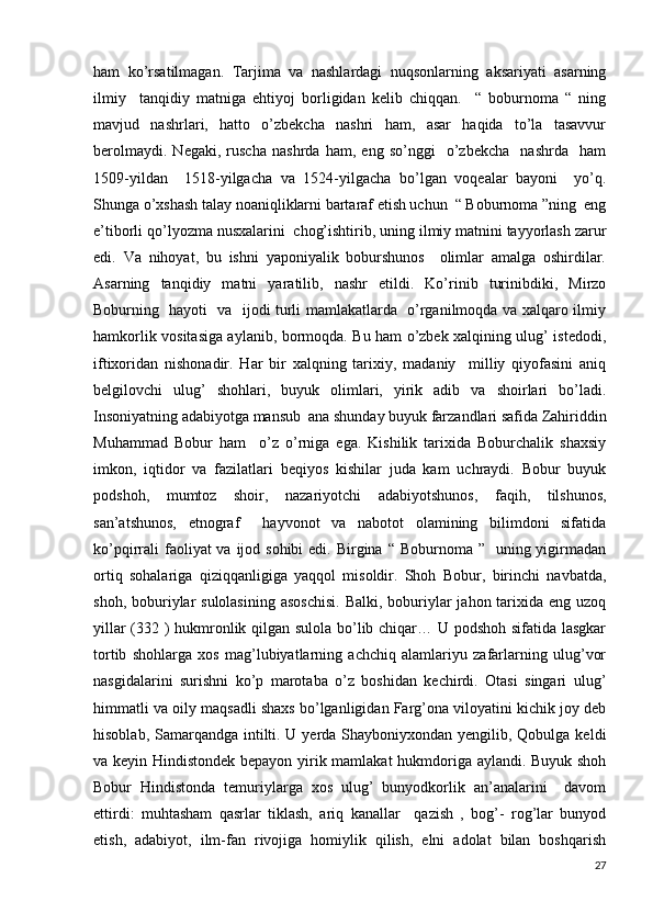 ham   ko’rsatilmagan.   Tarjima   va   nashlardagi   nuqsonlarning   aksariyati   asarning
ilmiy     tanqidiy   matniga   ehtiyoj   borligidan   kelib   chiqqan.     “   boburnoma   “   ning
mavjud   nashrlari,   hatto   o’zbekcha   nashri   ham,   asar   haqida   to’la   tasavvur
berolmaydi.   Negaki,   ruscha   nashrda   ham,   eng   so’nggi     o’zbekcha     nashrda     ham
1509-yildan     1518-yilgacha   va   1524-yilgacha   bo’lgan   voqealar   bayoni     yo’q.
Shunga o’xshash talay noaniqliklarni bartaraf etish uchun  “ Boburnoma ”ning  eng
e’tiborli qo’lyozma nusxalarini  chog’ishtirib, uning ilmiy matnini tayyorlash zarur
edi.   Va   nihoyat,   bu   ishni   yaponiyalik   boburshunos     olimlar   amalga   oshirdilar.
Asarning   tanqidiy   matni   yaratilib,   nashr   etildi.   Ko’rinib   turinibdiki,   Mirzo
Boburning   hayoti   va   ijodi turli mamlakatlarda   o’rganilmoqda va xalqaro ilmiy
hamkorlik vositasiga aylanib, bormoqda. Bu ham o’zbek xalqining ulug’ istedodi,
iftixoridan   nishonadir.   Har   bir   xalqning   tarixiy,   madaniy     milliy   qiyofasini   aniq
belgilovchi   ulug’   shohlari,   buyuk   olimlari,   yirik   adib   va   shoirlari   bo’ladi.
Insoniyatning adabiyotga mansub  ana shunday buyuk farzandlari safida Zahiriddin
Muhammad   Bobur   ham     o’z   o’rniga   ega.   Kishilik   tarixida   Boburchalik   shaxsiy
imkon,   iqtidor   va   fazilatlari   beqiyos   kishilar   juda   kam   uchraydi.   Bobur   buyuk
podshoh,   mumtoz   shoir,   nazariyotchi   adabiyotshunos,   faqih,   tilshunos,
san’atshunos,   etnograf     hayvonot   va   nabotot   olamining   bilimdoni   sifatida
ko’pqirrali  faoliyat  va ijod sohibi  edi.  Birgina  “ Boburnoma ”   uning yigirmadan
ortiq   sohalariga   qiziqqanligiga   yaqqol   misoldir.   Shoh   Bobur,   birinchi   navbatda,
shoh, boburiylar  sulolasining  asoschisi.  Balki, boburiylar  jahon tarixida eng uzoq
yillar (332 ) hukmronlik qilgan sulola bo’lib chiqar… U podshoh sifatida lasgkar
tortib   shohlarga   xos   mag’lubiyatlarning   achchiq   alamlariyu   zafarlarning   ulug’vor
nasgidalarini   surishni   ko’p   marotaba   o’z   boshidan   kechirdi.   Otasi   singari   ulug’
himmatli va oily maqsadli shaxs bo’lganligidan Farg’ona viloyatini kichik joy deb
hisoblab, Samarqandga intilti. U yerda Shayboniyxondan yengilib, Qobulga keldi
va keyin Hindistondek bepayon yirik mamlakat hukmdoriga aylandi. Buyuk shoh
Bobur   Hindistonda   temuriylarga   xos   ulug’   bunyodkorlik   an’analarini     davom
ettirdi:   muhtasham   qasrlar   tiklash,   ariq   kanallar     qazish   ,   bog’-   rog’lar   bunyod
etish,   adabiyot,   ilm-fan   rivojiga   homiylik   qilish,   elni   adolat   bilan   boshqarish
27 