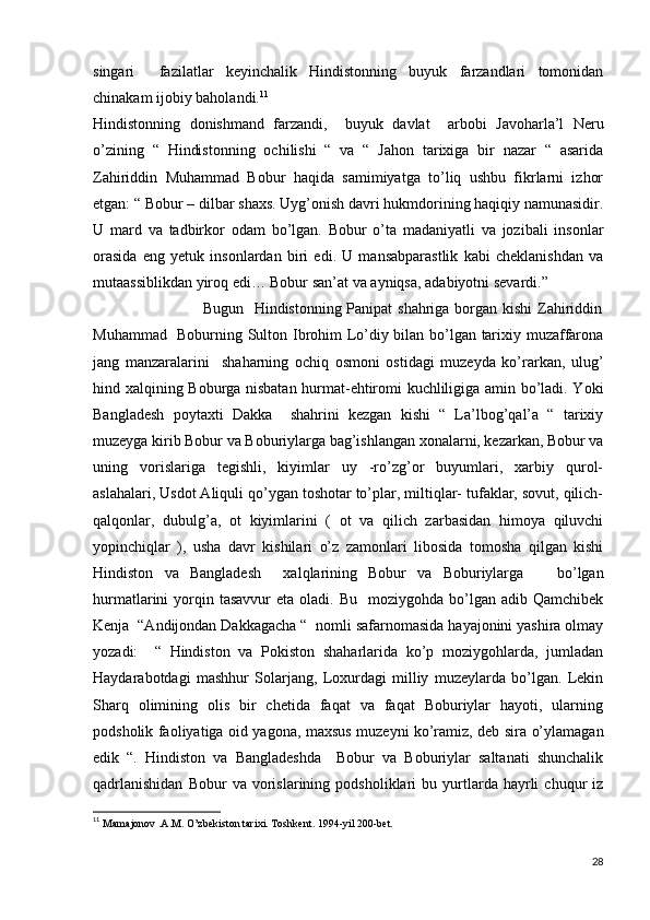 singari     fazilatlar   keyinchalik   Hindistonning   buyuk   farzandlari   tomonidan
chinakam ijobiy baholandi. 11
Hindistonning   donishmand   farzandi,     buyuk   davlat     arbobi   Javoharla’l   Neru
o’zining   “   Hindistonning   ochilishi   “   va   “   Jahon   tarixiga   bir   nazar   “   asarida
Zahiriddin   Muhammad   Bobur   haqida   samimiyatga   to’liq   ushbu   fikrlarni   izhor
etgan: “ Bobur – dilbar shaxs. Uyg’onish davri hukmdorining haqiqiy namunasidir.
U   mard   va   tadbirkor   odam   bo’lgan.   Bobur   o’ta   madaniyatli   va   jozibali   insonlar
orasida   eng   yetuk   insonlardan   biri   edi.   U   mansabparastlik   kabi   cheklanishdan   va
mutaassiblikdan yiroq edi… Bobur san’at va ayniqsa, adabiyotni sevardi.”
                                         Bugun   Hindistonning Panipat  shahriga borgan kishi  Zahiriddin
Muhammad   Boburning Sulton Ibrohim Lo’diy bilan bo’lgan tarixiy muzaffarona
jang   manzaralarini     shaharning   ochiq   osmoni   ostidagi   muzeyda   ko’rarkan,   ulug’
hind xalqining Boburga nisbatan hurmat-ehtiromi kuchliligiga amin bo’ladi. Yoki
Bangladesh   poytaxti   Dakka     shahrini   kezgan   kishi   “   La’lbog’qal’a   “   tarixiy
muzeyga kirib Bobur va Boburiylarga bag’ishlangan xonalarni, kezarkan, Bobur va
uning   vorislariga   tegishli,   kiyimlar   uy   -ro’zg’or   buyumlari,   xarbiy   qurol-
aslahalari, Usdot Aliquli qo’ygan toshotar to’plar, miltiqlar- tufaklar, sovut, qilich-
qalqonlar,   dubulg’a,   ot   kiyimlarini   (   ot   va   qilich   zarbasidan   himoya   qiluvchi
yopinchiqlar   ),   usha   davr   kishilari   o’z   zamonlari   libosida   tomosha   qilgan   kishi
Hindiston   va   Bangladesh     xalqlarining   Bobur   va   Boburiylarga       bo’lgan
hurmatlarini  yorqin tasavvur  eta  oladi. Bu     moziygohda  bo’lgan  adib Qamchibek
Kenja  “Andijondan Dakkagacha “  nomli safarnomasida hayajonini yashira olmay
yozadi:     “   Hindiston   va   Pokiston   shaharlarida   ko’p   moziygohlarda,   jumladan
Haydarabotdagi   mashhur   Solarjang,   Loxurdagi   milliy   muzeylarda   bo’lgan.   Lekin
Sharq   olimining   olis   bir   chetida   faqat   va   faqat   Boburiylar   hayoti,   ularning
podsholik faoliyatiga oid yagona, maxsus muzeyni ko’ramiz, deb sira o’ylamagan
edik   “.   Hindiston   va   Bangladeshda     Bobur   va   Boburiylar   saltanati   shunchalik
qadrlanishidan   Bobur   va   vorislarining   podsholiklari   bu   yurtlarda   hayrli   chuqur   iz
11
  Mamajonov .A.M. O’zbekiston tarixi. Toshkent. 1994-yil 200-bet.
28 