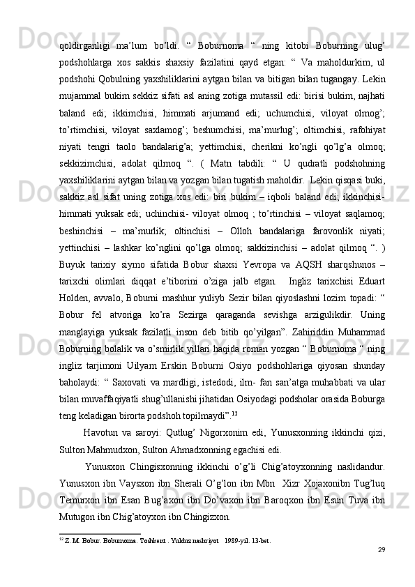 qoldirganligi   ma’lum   bo’ldi.   “   Boburnoma   “   ning   kitobi   Boburning   ulug’
podshohlarga   xos   sakkis   shaxsiy   fazilatini   qayd   etgan:   “   Va   maholdurkim,   ul
podshohi Qobulning yaxshiliklarini aytgan bilan va bitigan bilan tugangay. Lekin
mujammal bukim  sekkiz sifati asl  aning zotiga mutassil  edi: birisi  bukim, najhati
baland   edi;   ikkimchisi,   himmati   arjumand   edi;   uchumchisi,   viloyat   olmog’;
to’rtimchisi,   viloyat   saxlamog’;   beshumchisi,   ma’murlug’;   oltimchisi,   rafohiyat
niyati   tengri   taolo   bandalarig’a;   yettimchisi,   cherikni   ko’ngli   qo’lg’a   olmoq;
sekkizimchisi,   adolat   qilmoq   “.   (   Matn   tabdili:   “   U   qudratli   podshohning
yaxshiliklarini aytgan bilan va yozgan bilan tugatish maholdir.  Lekin qisqasi buki,
sakkiz   asl   sifat   uning   zotiga   xos   edi:   biri   bukim   –   iqboli   baland   edi;   ikkinchisi-
himmati   yuksak   edi;   uchinchisi-   viloyat   olmoq   ;   to’rtinchisi   –   viloyat   saqlamoq;
beshinchisi   –   ma’murlik;   oltinchisi   –   Olloh   bandalariga   farovonlik   niyati;
yettinchisi   –   lashkar   ko’nglini   qo’lga   olmoq;   sakkizinchisi   –   adolat   qilmoq   “.   )
Buyuk   tarixiy   siymo   sifatida   Bobur   shaxsi   Yevropa   va   AQSH   sharqshunos   –
tarixchi   olimlari   diqqat   e’tiborini   o’ziga   jalb   etgan.     Ingliz   tarixchisi   Eduart
Holden,   avvalo,   Boburni   mashhur   yuliyb   Sezir   bilan   qiyoslashni   lozim   topadi:   “
Bobur   fel   atvoriga   ko’ra   Sezirga   qaraganda   sevishga   arzigulikdir.   Uning
manglayiga   yuksak   fazilatli   inson   deb   bitib   qo’yilgan”.   Zahiriddin   Muhammad
Boburning bolalik va o’smirlik yillari  haqida roman yozgan  “ Boburnoma “ ning
ingliz   tarjimoni   Uilyam   Erskin   Boburni   Osiyo   podshohlariga   qiyosan   shunday
baholaydi:   “   Saxovati   va   mardligi,   istedodi,   ilm-   fan   san’atga   muhabbati   va   ular
bilan muvaffaqiyatli shug’ullanishi jihatidan Osiyodagi podsholar orasida Boburga
teng keladigan birorta podshoh topilmaydi”. 12
            Havotun   va   saroyi:   Qutlug’   Nigorxonim   edi,   Yunusxonning   ikkinchi   qizi,
Sulton Mahmudxon, Sulton Ahmadxonning egachisi edi.
          Yunusxon   Chingisxonning   ikkinchi   o’g’li   Chig’atoyxonning   naslidandur.
Yunusxon   ibn   Vaysxon   ibn   Sherali   O’g’lon   ibn   Mbn     Xizr   Xojaxonibn   Tug’luq
Temurxon   ibn   Esan   Bug’axon   ibn   Do’vaxon   ibn   Baroqxon   ibn   Esun   Tuva   ibn
Mutugon ibn Chig’atoyxon ibn Chingizxon.
12
  Z. M. Bobur. Boburnoma. Toshkent . Yulduz nashriyot   1989-yil. 13-bet.
29 