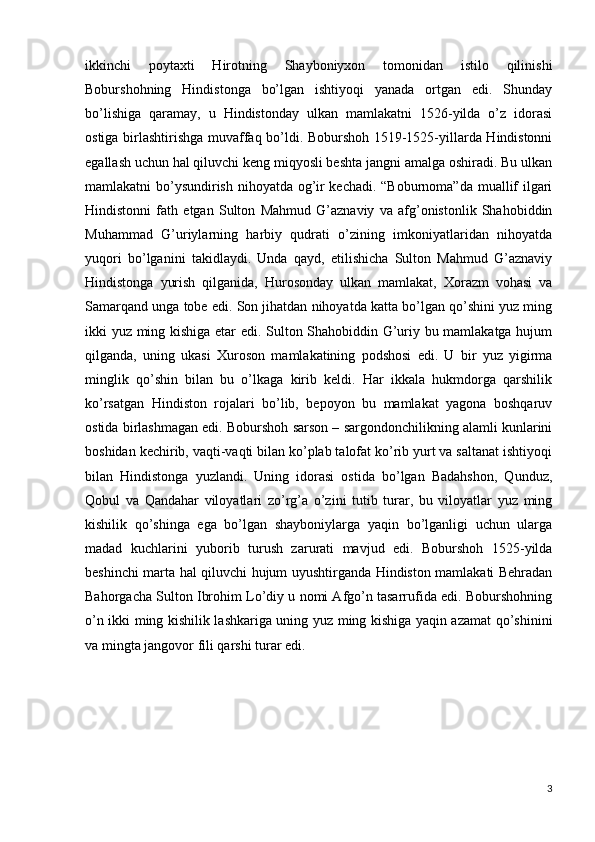 ikkinchi   poytaxti   Hirotning   Shayboniyxon   tomonidan   istilo   qilinishi
Boburshohning   Hindistonga   bo’lgan   ishtiyoqi   yanada   ortgan   edi.   Shunday
bo’lishiga   qaramay,   u   Hindistonday   ulkan   mamlakatni   1526-yilda   o’z   idorasi
ostiga birlashtirishga muvaffaq bo’ldi. Boburshoh 1519-1525-yillarda Hindistonni
egallash uchun hal qiluvchi keng miqyosli beshta jangni amalga oshiradi. Bu ulkan
mamlakatni bo’ysundirish nihoyatda og’ir kechadi. “Boburnoma”da muallif ilgari
Hindistonni   fath   etgan   Sulton   Mahmud   G’aznaviy   va   afg’onistonlik   Shahobiddin
Muhammad   G’uriylarning   harbiy   qudrati   o’zining   imkoniyatlaridan   nihoyatda
yuqori   bo’lganini   takidlaydi.   Unda   qayd,   etilishicha   Sulton   Mahmud   G’aznaviy
Hindistonga   yurish   qilganida,   Hurosonday   ulkan   mamlakat,   Xorazm   vohasi   va
Samarqand unga tobe edi. Son jihatdan nihoyatda katta bo’lgan qo’shini yuz ming
ikki yuz ming kishiga etar edi. Sulton Shahobiddin G’uriy bu mamlakatga hujum
qilganda,   uning   ukasi   Xuroson   mamlakatining   podshosi   edi.   U   bir   yuz   yigirma
minglik   qo’shin   bilan   bu   o’lkaga   kirib   keldi.   Har   ikkala   hukmdorga   qarshilik
ko’rsatgan   Hindiston   rojalari   bo’lib,   bepoyon   bu   mamlakat   yagona   boshqaruv
ostida birlashmagan edi. Boburshoh sarson – sargondonchilikning alamli kunlarini
boshidan kechirib, vaqti-vaqti bilan ko’plab talofat ko’rib yurt va saltanat ishtiyoqi
bilan   Hindistonga   yuzlandi.   Uning   idorasi   ostida   bo’lgan   Badahshon,   Qunduz,
Qobul   va   Qandahar   viloyatlari   zo’rg’a   o’zini   tutib   turar,   bu   viloyatlar   yuz   ming
kishilik   qo’shinga   ega   bo’lgan   shayboniylarga   yaqin   bo’lganligi   uchun   ularga
madad   kuchlarini   yuborib   turush   zarurati   mavjud   edi.   Boburshoh   1525-yilda
beshinchi marta hal qiluvchi hujum uyushtirganda Hindiston mamlakati Behradan
Bahorgacha Sulton Ibrohim Lo’diy u nomi Afgo’n tasarrufida edi. Boburshohning
o’n ikki ming kishilik lashkariga uning yuz ming kishiga yaqin azamat qo’shinini
va mingta jangovor fili qarshi turar edi. 
3 