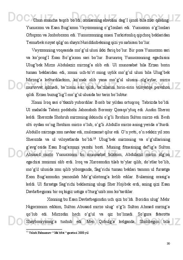          Chun muncha taqrib bo’ldi, xonlarning ahvolini dag’I ijmol bila zikr qilaling.
Yunusxon   va   Esan   Bug’axon   Vaysxonning   o’g’lonlari   edi.   Yunusxon   o’g’lonlari
Ofoqxon va Jonboboxon edi. Yunusxonning onasi Turkistonliq qipchoq beklaridan
Temurbek rioyat qilg’on shayx Nuriddinbekning qizi yo nabirasi bo’lur.
     Vaysxonning voqeasida mo’g’ul ulusi ikki fariq bo’lur. Bir pora Yunusxon sari
va   ko’prog’I   Esan   Bo’g’axon   sari   bo’lur.   Burunroq   Yunusxonning   egachisini
Ulug’bek   Mirzo   Abdulaziz   mirzog’a   olib   edi.   Ul   munosabat   bila   Erzan   borin
tuman   beklaridan   edi,   xonni   uch-to’rt   ming   uylik   mo’g’ul   ulusi   bila   Ulug’bek
Mirzog’a   kelturdilarkim,   ko’mak   olib   yana   mo’g’ul   ulusini   olg’aylar,   mirzo
muruvvat   qilmadi,   ba’zisini   asir   qildi,   ba’zilarini   birin-sirin   viloyatqa   pereshon
qildi. Erzan buzug’lig’I mo’g’ul ulusida bir tarix bo’lubtur.
      Xonni Iroq sari o’tkazib yubordilar. Borib bir yildan ortuqroq   Tabrizda bo’ldi.
Ul   mahalda   Tabriz   podshohi   Jahonshoh   Boroniy   Qoraqo’yluq   edi.   Andin   Sheroz
keldi. Sherozda Shohruh mirzoning ikkinchi o’g’li Ibrohim Sulton mirzo edi. Besh
olti oydan so’ng Ibrohim mirzo o’lub, o’g’li Abdullo mirzo aning yerida o’lturdi.
Abdullo mirzoga xon navkar edi, mulozamat qilur edi. O’n yetti, o’n sekkiz yil xon
Sherozda   va   ul   viloyatlarda   bo’ldi. 13
  Ulug’bek   mirzoning   va   o’g’ullarining
g’avg’osida   Esan   Bug’axonni   yaxshi   bosti.   Muning   fitnasining   daf’ig’a   Sulton
Abusaid   mirzo   Yunusxonni   bu   munosabat   bilakim,   Abdulaziz   mirzo   olg’on
egachisi  xonimni  olib  erdi.  Iroq  va Xurosondin  tilab to’ylar   qilib, do’stlar  bo’lib,
mo’g’il   ulusida   xon   qilib   yiborganda,   Sag’richi   tuman   beklari   tamom   ul   fursatga
Eson   Bug’axondin   yamonlab   Mo’g’ulistong’a   kelib   edilar.   Bularning   orasig’a
keldi.   Ul   fursatga   Sag’richi   beklarning   ulugi   Sher   Hojibek   erdi,   aning   qizi   Esan
Davlatbegimni bir oq kigiz ustiga o’lturg’uzib xon ko’tardilar.
                        Xonning bu Esan Davlatbegimdin uch qizi bo’ldi. Boridin ulug’ Mehr
Nigorxonim   edikim,   Sulton   Abusaid   mirzo   ulug’   o’g’li   Sulton   Ahmad   mirzig’a
qo’lub   edi.   Mirzodin   hech   o’g’ul   va   qiz   bo’lmadi.   So’gnra   fatarotta
Shayboniyxong’a   tushub   edi.   Men   Qobulg’a   kelganda,   Shohbegim   bila
13
  Vahob Rahmonov “ Ma’rifat “ gazetasi 2008-yil
30 
