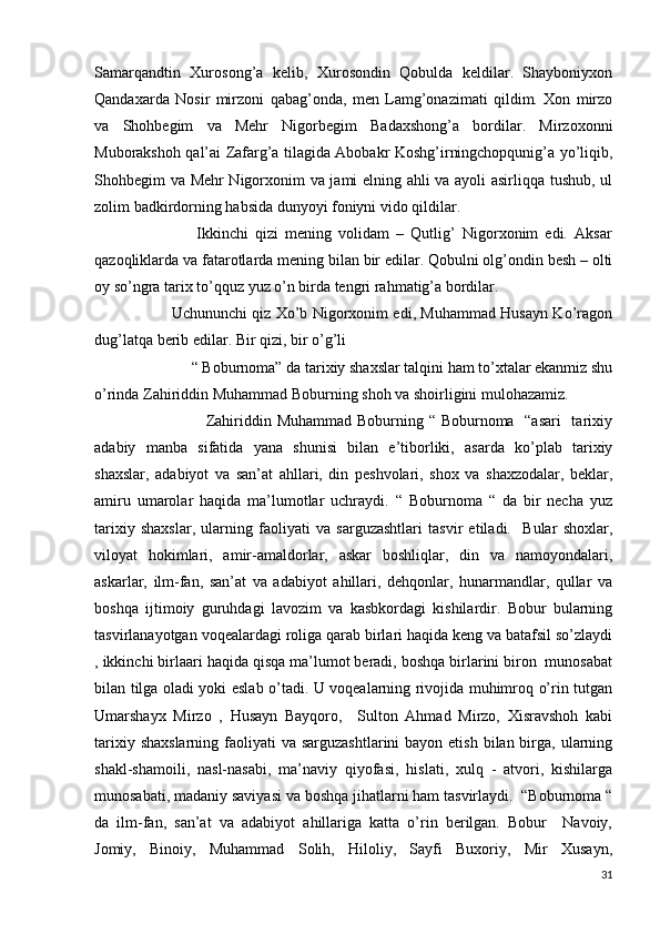 Samarqandtin   Xurosong’a   kelib,   Xurosondin   Qobulda   keldilar.   Shayboniyxon
Qandaxarda   Nosir   mirzoni   qabag’onda,   men   Lamg’onazimati   qildim.   Xon   mirzo
va   Shohbegim   va   Mehr   Nigorbegim   Badaxshong’a   bordilar.   Mirzoxonni
Muborakshoh qal’ai Zafarg’a tilagida Abobakr Koshg’irningchopqunig’a yo’liqib,
Shohbegim va Mehr Nigorxonim va jami elning ahli va ayoli asirliqqa tushub, ul
zolim badkirdorning habsida dunyoyi foniyni vido qildilar.
                              Ikkinchi   qizi   mening   volidam   –   Qutlig’   Nigorxonim   edi.   Aksar
qazoqliklarda va fatarotlarda mening bilan bir edilar. Qobulni olg’ondin besh – olti
oy so’ngra tarix to’qquz yuz o’n birda tengri rahmatig’a bordilar.
                               Uchununchi qiz Xo’b Nigorxonim edi, Muhammad Husayn Ko’ragon
dug’latqa berib edilar. Bir qizi, bir o’g’li  
                         “ Boburnoma” da tarixiy shaxslar talqini ham to’xtalar ekanmiz shu
o’rinda Zahiriddin Muhammad Boburning shoh va shoirligini mulohazamiz.
                                         Zahiriddin Muhammad Boburning “ Boburnoma   “asari    tarixiy
adabiy   manba   sifatida   yana   shunisi   bilan   e’tiborliki,   asarda   ko’plab   tarixiy
shaxslar,   adabiyot   va   san’at   ahllari,   din   peshvolari,   shox   va   shaxzodalar,   beklar,
amiru   umarolar   haqida   ma’lumotlar   uchraydi.   “   Boburnoma   “   da   bir   necha   yuz
tarixiy   shaxslar,   ularning   faoliyati   va   sarguzashtlari   tasvir   etiladi.     Bular   shoxlar,
viloyat   hokimlari,   amir-amaldorlar,   askar   boshliqlar,   din   va   namoyondalari,
askarlar,   ilm-fan,   san’at   va   adabiyot   ahillari,   dehqonlar,   hunarmandlar,   qullar   va
boshqa   ijtimoiy   guruhdagi   lavozim   va   kasbkordagi   kishilardir.   Bobur   bularning
tasvirlanayotgan voqealardagi roliga qarab birlari haqida keng va batafsil so’zlaydi
, ikkinchi birlaari haqida qisqa ma’lumot beradi, boshqa birlarini biron  munosabat
bilan tilga oladi yoki eslab o’tadi. U voqealarning rivojida muhimroq o’rin tutgan
Umarshayx   Mirzo   ,   Husayn   Bayqoro,     Sulton   Ahmad   Mirzo,   Xisravshoh   kabi
tarixiy shaxslarning  faoliyati  va sarguzashtlarini  bayon etish  bilan birga,  ularning
shakl-shamoili,   nasl-nasabi,   ma’naviy   qiyofasi,   hislati,   xulq   -   atvori,   kishilarga
munosabati, madaniy saviyasi va boshqa jihatlarni ham tasvirlaydi.  “Boburnoma “
da   ilm-fan,   san’at   va   adabiyot   ahillariga   katta   o’rin   berilgan.   Bobur     Navoiy,
Jomiy,   Binoiy,   Muhammad   Solih,   Hiloliy,   Sayfi   Buxoriy,   Mir   Xusayn,
31 