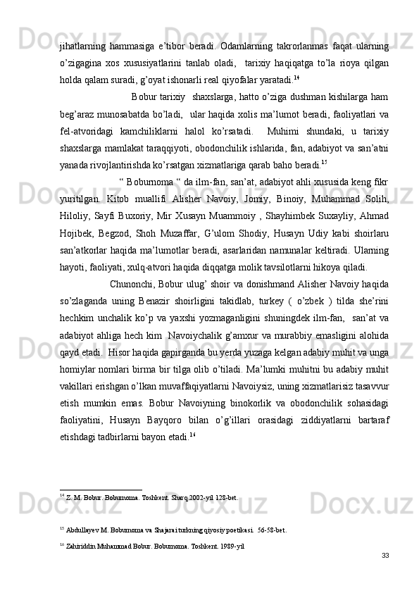 jihatlarning   hammasiga   e’tibor   beradi.   Odamlarning   takrorlanmas   faqat   ularning
o’zigagina   xos   xususiyatlarini   tanlab   oladi,     tarixiy   haqiqatga   to’la   rioya   qilgan
holda qalam suradi, g’oyat ishonarli real qiyofalar yaratadi. 14
                                           Bobur tarixiy   shaxslarga, hatto o’ziga dushman kishilarga ham
beg’araz munosabatda bo’ladi,   ular haqida xolis ma’lumot  beradi, faoliyatlari  va
fel-atvoridagi   kamchiliklarni   halol   ko’rsatadi.     Muhimi   shundaki,   u   tarixiy
shaxslarga mamlakat taraqqiyoti, obodonchilik ishlarida, fan, adabiyot va san’atni
yanada rivojlantirishda ko’rsatgan xizmatlariga qarab baho beradi. 15
                              “ Boburnoma “ da ilm-fan, san’at, adabiyot ahli xususida keng fikr
yuritilgan.   Kitob   muallifi   Alisher   Navoiy,   Jomiy,   Binoiy,   Muhammad   Solih,
Hiloliy,   Sayfi   Buxoriy,   Mir   Xusayn   Muammoiy   ,   Shayhimbek   Suxayliy,   Ahmad
Hojibek,   Begzod,   Shoh   Muzaffar,   G’ulom   Shodiy,   Husayn   Udiy   kabi   shoirlaru
san’atkorlar   haqida   ma’lumotlar   beradi,   asarlaridan  namunalar   keltiradi.   Ularning
hayoti, faoliyati, xulq-atvori haqida diqqatga molik tavsilotlarni hikoya qiladi.  
                             Chunonchi, Bobur ulug’ shoir va donishmand Alisher  Navoiy haqida
so’zlaganda   uning   Benazir   shoirligini   takidlab,   turkey   (   o’zbek   )   tilda   she’rini
hechkim   unchalik   ko’p   va   yaxshi   yozmaganligini   shuningdek   ilm-fan,     san’at   va
adabiyot ahliga hech kim   Navoiychalik g’amxur va murabbiy emasligini  alohida
qayd etadi.  Hisor haqida gapirganda bu yerda yuzaga kelgan adabiy muhit va unga
homiylar nomlari birma bir tilga olib o’tiladi. Ma’lumki muhitni bu adabiy muhit
vakillari erishgan o’lkan muvaffaqiyatlarni Navoiysiz, uning xizmatlarisiz tasavvur
etish   mumkin   emas.   Bobur   Navoiyning   binokorlik   va   obodonchilik   sohasidagi
faoliyatini,   Husayn   Bayqoro   bilan   o’g’illari   orasidagi   ziddiyatlarni   bartaraf
etishdagi tadbirlarni bayon etadi. 16
14
  Z. M. Bobur. Boburnoma. Toshkent. Sharq.2002-yil 128-bet.
15
 Abdullayev M. Boburnoma va Shajarai turkning qiyosiy poetikasi.  56-58-bet.
16
 Zahiriddin Muhammad Bobur. Boburnoma. Toshkent. 1989-yil
33 