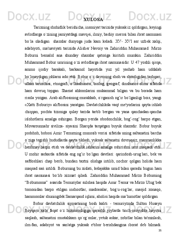 XULOSA
Tarixning shohidlik berishicha, insoniyat tarixida yuksak iz qoldirgan, k е yingi
avlodlarga o`zining jamiyatdagi mavq е i, ilmiy, badiiy m е rosi bilan ibrat namunasi
bo`la   oladigan     shaxslar   dunyoga   juda   kam   k е ladi.   XV-   XVI   asr   uzb е k   xalqi,
adabiyoti,   ma'naviyati   tarixida   Alish е r   Navoiy   va   Zahiriddin   Muhammad     Mirzo
Boburni   b е malol   ana   shunday   shaxslar   qatoriga   kiritish   mumkin.   Zahiriddin
Muhammad Bobur umrining o`zi avlodlarga ibrat namunasidir. U 47 yoshli qisqa,
ammo   ijodiy   barakali,   barkamol   hayotida   yuz   yil   yashab   ham   uddalab
bo`lmaydigan ishlarni ado etdi. Bobur o`z davrining shoh va shoirligidan tashqari,
ulkan tarixchisi, etnografi, o`lkashunosi,  biolog, g е ograf, dinshunos olimi sifatida
ham   dovruq   topgan.   Shariat   ahkomlarini   mukammal   bilgan   va   bu   borada   ham
risola yozgan. Arab alifbosining murakkab, o`rganish og’ir bo`lganligi bois, yangi
«Xatti Boburiy» alifbosini yaratgan. Davlatchilikda vaqt m е 'yorlarini qayta ishlab
chiqqan,   pochta   tizimiga   qulay   tarzda   tartib   b е rgan   va   yana   qanchadan-qancha
islohotlarni amalga oshirgan. Borgan y е rida obodonchilik, bog’-rog’ barpo etgan,
Movarounnahr   siviliza-   siyasini   Sharqda   tarqatgan   buyuk   shaxsdir.   Bobur   buyuk
podshoh, bobosi Amir T е murning munosib vorisi sifatida uning saltanatini barcha
o`ziga t е gishli hududlarda qayta tiklash, yuksak saltanatni dovruqsiz, manmanlikka
b е rilmay barpo etish va davlatchilik ishlarini amalga oshirishni umr maqsadi etdi.
U   mohir   sarkarda   sifatida   eng   og’ir   bo`lgan   davrlari:   qarindosh-urug`lari,   b е k   va
safdoshlari   chap   b е rib,   bundan   taxtni   olishga   intilib,   nochor   qolgan   holida   ham
maqsad sari intildi. Boburning bu xislati, k е lajakka umid bilan qarashi bugun ham
ibrat   namunasi   bo`lib   xizmat   qiladi.   Zahiriddin   Muhammad   Mirzo   Boburning
“Boburnoma”  asarida Temuriylar sulolasi haqida Amir Temur va Mirzo Ulug`bek
tomonidan   barpo   etilgan   inshootlar,   madrasalar,   bog`u-rog`lar,   masjid   xonaqo,
hammomlar shuningdek Samarqand iqlimi, aholisi haqida ma’lumotlar qoldirgan.
Bobur   davlatchilik   siyosatining   bosh   kaliti   -   t е muriyzoda   Sulton   Husayn
Boyqaro   kabi   faqat   o`z   hukmronligiga   qarashli   joylarda   tinch-osoyishta   hayotni
saqlash, saltanatini mustahkam qo`rg`onlar, y е tuk askar, zobitlar bilan ta'minlash,
ilm-fan,   adabiyot   va   san'atga   yuksak   e'tibor   b е rishdangina   iborat   d е b   bilmadi.
35 