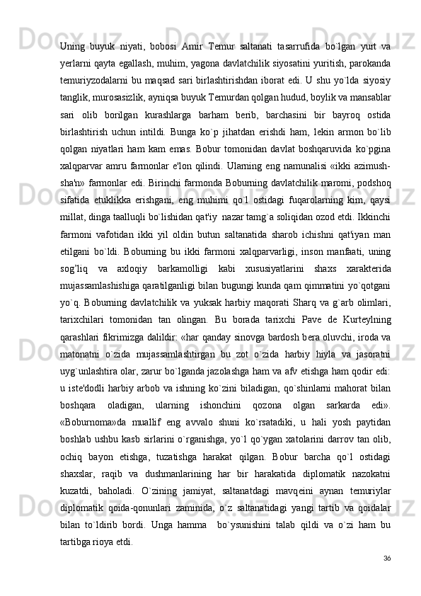 Uning   buyuk   niyati,   bobosi   Amir   T е mur   saltanati   tasarrufida   bo`lgan   yurt   va
y е rlarni qayta egallash, muhim, yagona davlatchilik siyosatini yuritish, parokanda
t е muriyzodalarni   bu maqsad  sari  birlashtirishdan   iborat   edi. U  shu  yo`lda  siyosiy
tanglik, murosasizlik, ayniqsa buyuk T е murdan qolgan hudud, boylik va mansablar
sari   olib   borilgan   kurashlarga   barham   b е rib,   barchasini   bir   bayroq   ostida
birlashtirish   uchun   intildi.   Bunga   ko`p   jihatdan   erishdi   ham,   l е kin   armon   bo`lib
qolgan   niyatlari   ham   kam   emas.   Bobur   tomonidan   davlat   boshqaruvida   ko`pgina
xalqparvar   amru  farmonlar   e'lon   qilindi.  Ularning   eng  namunalisi   «ikki   azimush-
sha'n» farmon lar edi. Birinchi farmonda Boburning davlatchilik maromi, podshoq
sifatida   е tuklikka   erishgani,   eng   muhimi   qo`l   ostidagi   fuqarolarning   kim,   qaysi
millat, dinga taalluqli bo`lishidan qat'iy  nazar tamg`a soliqidan ozod etdi. Ikkinchi
farmoni   vafotidan   ikki   yil   oldin   butun   saltanatida   sharob   ichishni   qat'iyan   man
etilgani   bo`ldi.   Boburning   bu   ikki   far moni   xalqparvarligi,   inson   manfaati,   uning
sog’liq   va   axloqiy   barkamolligi   kabi   xususiyatlarini   shaxs   xarakt е rida
mujassamlashishiga qaratilganligi bilan bugungi kunda qam qimmatini yo`qotgani
yo`q.   Boburning   davlatchilik   va   yuksak   harbiy   maqorati   Sharq   va   g`arb   olimlari,
tarixchilari   tomonidan   tan   olingan.   Bu   borada   tarixchi   Pav е   d е   Kurt е ylning
qarashlari fikrimizga dalildir: «har qanday sinovga bardosh b е ra oluvchi, iroda va
matonatni   o`zida   mujassamlashtirgan   bu   zot   o`zida   harbiy   hiyla   va   jasoratni
uyg`unlashtira olar, zarur bo`lganda jazolashga ham va afv etishga ham qodir edi:
u   ist е 'dodli   harbiy   arbob   va   ishning   ko`zini   biladigan,   qo`shinlarni   mahorat   bilan
boshqara   oladigan,   ular ning   ishonchini   qozona   olgan   sarkarda   edi».
«Boburnoma»da   muallif   eng   avvalo   shuni   ko`rsatadiki,   u   hali   yosh   paytidan
boshlab   ushbu   kasb   sirlarini   o`rganishga,   yo`l   qo`ygan   xatolarini   darrov   tan  olib,
ochiq   bayon   etishga,   tuzatishga   harakat   qilgan.   Bobur   barcha   qo`l   ostidagi
shaxslar,   raqib   va   dushmanlarining   har   bir   harakatida   diplomatik   nazokatni
kuzatdi,   baholadi.   O`zining   jamiyat,   saltanatdagi   mavq е ini   aynan   t е muriylar
diplomatik   qoida-qonunlari   zaminida,   o`z   saltanatidagi   yangi   tartib   va   qoidalar
bilan   to`ldirib   bordi.   Unga   hamma     bo`ysunishini   talab   qildi   va   o`zi   ham   bu
tartibga rioya etdi.
36 