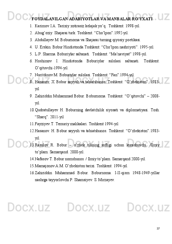 FOYDALANILGAN ADABIYOTLAR VA МАNBАLАR RO’YХАТI
1. Каrimоv  I.А . Таriхiy хоtirasiz kelajak yo’q . Toshkent. 1998-yil.
2. Abug’oziy. Shajarai turk. Toshkent.  “ Cho’lpon ” .1992-yil.
3. Abdullayev M. Boburnoma va Shajarai turning qiyosiy p oetikasi.  
4. U. Erskin. Bobur Hindistonda.Toshkent. “Cho’lpon nashriyoti”. 1995-yil. 
5. L.P. Sharma. Boburiylar saltanati.  Toshkent. “Ma’naviyat” 1998-yil. 
6. Hoshimov   I.   Hindistonda   Boburiylar   sulolasi   saltanati.   Toshkent.
O’qituvchi-1994-yil.
7. Nuritdinov M. Boburiylar sulolasi. Toshkent. “Fan”.1994-yil.   
8. Hasanov. X. Bobur sayyoh va tabiatshunos. Toshkent. “O’zbekiston”. 1983-
yil   
9. Zahiriddin Muhammad Bobur. Boburnoma. Toshkent. “O’qituvchi” – 2008-
yil.
10. Qudratullayev   H.   Boburning   davlatchilik   siyosati   va   diplomatiyasi.   Tosh.
“Sharq”. 2011-yil 
11. Fayziyev.T. Temuriy malikalari. Toshkent 1994-yil
12. Hasanov. H. Bobur sayyoh va tabiatshunos. Toshkent. “O’zbekiston”.1983-
yil.
13. Rasulov   R.   Bobur   –   o’zbek   tilining   sofligi   uchun   kurashuvchi.   /Ilmiy
to’plam. Samarqand. 2000-yil. 
14. Nafasov T. Bobur nomshunos. / Ilmiy to’plam.  Samarqand 2000-yil. 
15. Mamajonov A.M. O’zbekiston tarixi. Toshkent. 1994-yil.
16. Zahiriddin   Muhammad   Bobur.   Boburnoma.   I-II-qism   1948-1949-yillar
nashrga tayyorlovchi P. Shamsiyev. S. Mirzayev. 
37 