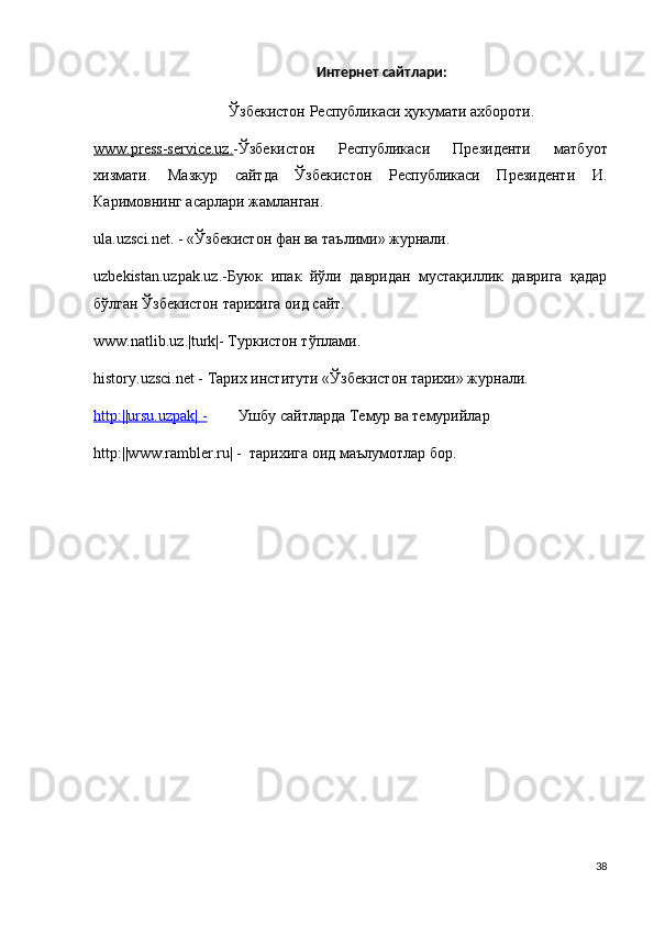 Интернет сайтлари:
Ўзбекистон Республикаси ҳукумати ахбороти.
www.press-service.uz. -Ўзбекистон   Республикаси   Президенти   матбуот
хизмати.   Мазкур   сайтда   Ўзбекистон   Республикаси   Президенти   И.
Каримовнинг асарлари жамланган. 
ula.uzsci.net. - «Ўзбекистон фан ва таълими» журнали.
uzbekistan.uzpak.uz.-Буюк   ипак   йўли   давридан   мустақиллик   даврvа   қадар
бўлган Ўзбекистон тарихvа оид сайт.
www.natlib.uz.|turk|-  Туркистон тўплами.
history.uzsci.net - Тарих институти «Ўзбекистон тарихи» журнали.
http:||ursu.uzpak| -         Ушбу сайтларда Темур ва темурийлар 
http:||www.rambler.ru| -   тарихvа оид маълумотлар бор. 
38 