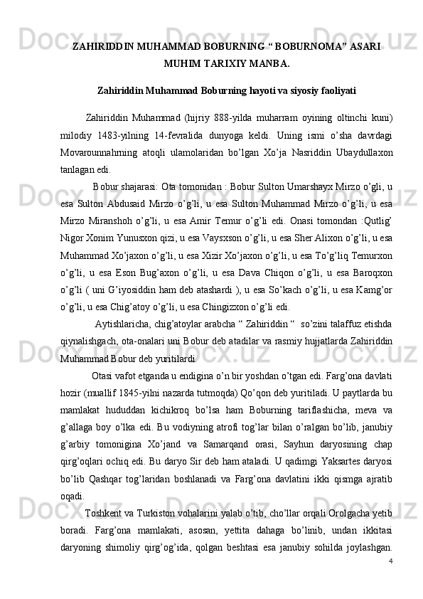 ZAHIRIDDIN MUHAMMAD BOBURNING “ BOBURNOMA” ASARI
MUHIM TARIXIY MANBA.
Zahiriddin Muhammad Boburning hayoti va siyosiy faoliyati
Zahiriddin   Muhammad   (hijriy   888-yilda   muharram   oyining   oltinchi   kuni)
milodiy   1483-yilning   14-fevralida   dunyoga   keldi.   Uning   ismi   o’sha   davrdagi
Movarounnahrning   atoqli   ulamolaridan   bo’lgan   Xo’ja   Nasriddin   Ubaydullaxon
tanlagan edi. 
            Bobur shajarasi: Ota tomonidan : Bobur Sulton Umarshayx Mirzo o’gli, u
esa   Sulton   Abdusaid   Mirzo   o’g’li,   u   esa   Sulton   Muhammad   Mirzo   o’g’li,   u   esa
Mirzo   Miranshoh   o’g’li,   u   esa   Amir   Temur   o’g’li   edi.   Onasi   tomondan   :Qutlig’
Nigor Xonim Yunusxon qizi, u esa Vaysxson o’g’li, u esa Sher Alixon o’g’li, u esa
Muhammad Xo’jaxon o’g’li, u esa Xizir Xo’jaxon o’g’li, u esa To’g’liq Temurxon
o’g’li,   u   esa   Eson   Bug’axon   o’g’li,   u   esa   Dava   Chiqon   o’g’li,   u   esa   Baroqxon
o’g’li ( uni G’iyosiddin ham deb atashardi ), u esa So’kach o’g’li, u esa Kamg’or
o’g’li, u esa Chig’atoy o’g’li, u esa Chingizxon o’g’li edi. 
             Aytishlaricha, chig’atoylar arabcha “ Zahiriddin “  so’zini talaffuz etishda
qiynalishgach, ota-onalari uni Bobur deb atadilar va rasmiy hujjatlarda Zahiriddin
Muhammad Bobur deb yuritilardi.
            Otasi vafot etganda u endigina o’n bir yoshdan o’tgan edi. Farg’ona davlati
hozir (muallif 1845-yilni nazarda tutmoqda) Qo’qon deb yuritiladi. U paytlarda bu
mamlakat   hududdan   kichikroq   bo’lsa   ham   Boburning   tariflashicha,   meva   va
g’allaga   boy   o’lka   edi.   Bu   vodiyning   atrofi   tog’lar   bilan   o’ralgan   bo’lib,   janubiy
g’arbiy   tomonigina   Xo’jand   va   Samarqand   orasi,   Sayhun   daryosining   chap
qirg’oqlari ochiq edi. Bu daryo Sir deb ham ataladi. U qadimgi Yaksartes daryosi
bo’lib   Qashqar   tog’laridan   boshlanadi   va   Farg’ona   davlatini   ikki   qismga   ajratib
oqadi.
         Toshkent va Turkiston vohalarini yalab o’tib, cho’llar orqali Orolgacha yetib
boradi.   Farg’ona   mamlakati,   asosan,   yettita   dahaga   bo’linib,   undan   ikkitasi
daryoning   shimoliy   qirg’og’ida,   qolgan   beshtasi   esa   janubiy   sohilda   joylashgan.
4