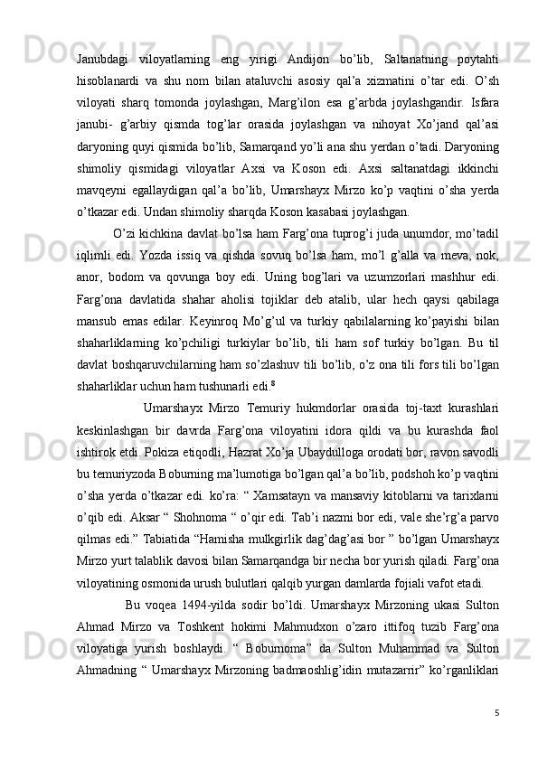 Janubdagi   viloyatlarning   eng   yirigi   Andijon   bo’lib,   Saltanatning   poytahti
hisoblanardi   va   shu   nom   bilan   ataluvchi   asosiy   qal’a   xizmatini   o’tar   edi.   O’sh
viloyati   sharq   tomonda   joylashgan,   Marg’ilon   esa   g’arbda   joylashgandir.   Isfara
janubi-   g’arbiy   qismda   tog’lar   orasida   joylashgan   va   nihoyat   Xo’jand   qal’asi
daryoning quyi qismida bo’lib, Samarqand yo’li ana shu yerdan o’tadi. Daryoning
shimoliy   qismidagi   viloyatlar   Axsi   va   Koson   edi.   Axsi   saltanatdagi   ikkinchi
mavqeyni   egallaydigan   qal’a   bo’lib,   Umarshayx   Mirzo   ko’p   vaqtini   o’sha   yerda
o’tkazar edi. Undan shimoliy sharqda Koson kasabasi joylashgan. 
                 O’zi kichkina davlat bo’lsa ham Farg’ona tuprog’i juda unumdor, mo’tadil
iqlimli   edi.   Yozda   issiq   va   qishda   sovuq   bo’lsa   ham,   mo’l   g’alla   va   meva,   nok,
anor,   bodom   va   qovunga   boy   edi.   Uning   bog’lari   va   uzumzorlari   mashhur   edi.
Farg’ona   davlatida   shahar   aholisi   tojiklar   deb   atalib,   ular   hech   qaysi   qabilaga
mansub   emas   edilar.   Keyinroq   Mo’g’ul   va   turkiy   qabilalarning   ko’payishi   bilan
shaharliklarning   ko’pchiligi   turkiylar   bo’lib,   tili   ham   sof   turkiy   bo’lgan.   Bu   til
davlat boshqaruvchilarning ham so’zlashuv tili bo’lib, o’z ona tili fors tili bo’lgan
shaharliklar uchun ham tushunarli edi. 8
                    Umarshayx   Mirzo   Temuriy   hukmdorlar   orasida   toj-taxt   kurashlari
keskinlashgan   bir   davrda   Farg’ona   viloyatini   idora   qildi   va   bu   kurashda   faol
ishtirok etdi. Pokiza etiqodli, Hazrat Xo’ja Ubaydulloga orodati bor, ravon savodli
bu temuriyzoda Boburning ma’lumotiga bo’lgan qal’a bo’lib, podshoh ko’p vaqtini
o’sha yerda o’tkazar edi. ko’ra: “ Xamsatayn va mansaviy kitoblarni va tarixlarni
o’qib edi. Aksar “ Shohnoma “ o’qir edi. Tab’i nazmi bor edi, vale she’rg’a parvo
qilmas edi.” Tabiatida “Hamisha mulkgirlik dag’dag’asi bor ” bo’lgan Umarshayx
Mirzo yurt talablik davosi bilan Samarqandga bir necha bor yurish qiladi. Farg’ona
viloyatining osmonida urush bulutlari qalqib yurgan damlarda fojiali vafot etadi. 
                  Bu   voqea   1494-yilda   sodir   bo’ldi.   Umarshayx   Mirzoning   ukasi   Sulton
Ahmad   Mirzo   va   Toshkent   hokimi   Mahmudxon   o’zaro   ittifoq   tuzib   Farg’ona
viloyatiga   yurish   boshlaydi.   “   Boburnoma”   da   Sulton   Muhammad   va   Sulton
Ahmadning   “   Umarshayx   Mirzoning   badmaoshlig’idin   mutazarrir”   ko’rganliklari
5 