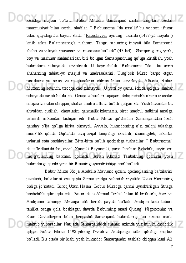 ketishga   majbur   bo’ladi.   Bobur   Mirzoni   Samarqand   shahri   ulug’lari,   beklar
mamnuniyat   bilan   qarshi   oladilar.   “   Boburnoma   “da   muallif   bu   voqeani   iftixor
bilan   quyidagicha   bayon   etadi:   “ Rabiulavval   oyining     oxirida   (1497-yil   noyabr   )
kelib   arkta   Bo’stonsarog’a   tushtum.   Tangri   taoloning   inoyati   bila   Samarqand
shahri  va  viloyati  muyassar   va musaxxar  bo’ladi”  (43-bet).   Sharqning eng  yirik,
boy   va   mashhur   shaharlaridan   biri   bo’lgan   Samarqandning   qo’lga   kiritilishi   yosh
hukmdorni   nihoyatda   sevintiradi.   U   keyinchalik   “Boburnoma   “da     bu   azim
shaharning   tabiati-yu   masjid   va   madrasalarini,   Ulug’bek   Mirzo   barpo   etgan
rasadxona-yu   saroy   va   maqbaralarni   ehtiros   bilan   tasvirlaydi.   Afsuski,   Bobur
Mirzoning sevinchi uzoqqa cho’zilmaydi.     U yetti oy qamal ichida qolgan  shahar
nihoyatda xarob holda edi. Ozuqa zahiralari tugagan, dehqonchilik o’zaro urushlar
natijasida izdan chiqqan, shahar aholisi aftoda bo’lib qolgan edi. Yosh hukmdor bu
ahvoldan   qutilish     choralarini   qanchalik   izlamasin,   biror   maqbul   tadbirni   amalga
oshirish   imkondan   tashqari   edi.   Bobur   Mirzo   qo’shinlari   Samarqanddan   hech
qanday   o’lja   qo’lga   kirita   olmaydi.   Avvalo,   hukmdorning   o’zi   xalqni   talashga
mone’lik   qiladi.   Oqibatda   oziq-ovqat   tanqisligi   seziladi,   shuningdek,   askarlar
uylarini   sota   boshlaydilar.   Bitta-bitta   bo’lib   qochishga   tushadilar.   “   Boburnoma”
da   ta’kidlanishicha,   avval   Xonquli   Bayonquli,   yana   Ibrohim   Bekchik,   keyin   esa
mo’g’ullarning   barchasi   qochadi.   Sultan   Ahmad   Tanbalning   qochishi   yosh
hukmdorga qarshi yana bir fitnaning uyushtirishiga omil bo’ladi.
                      Bobur   Mirzo   Xo’ja   Abdullo   Mavlono   qozini   qochoqlarning   ba’zilarini
jazolash,   ba’zilarini   esa   qayta   Samarqandga   yuborish   niyatida   Uzun   Hasanning
oldiga   jo’natadi.   Biroq   Uzun   Hasan     Bobur   Mirzoga   qarshi   uyushtirilgan   fitnaga
boshchilik   qilmoqda   edi.     Bu   orada   u   Ahmad   Tanbal   bilan   til   biriktirib,   Axsi   va
Andijonni   Jahongir   Mirzoga   olib   berish   payida   bo’ladi.   Andijon   taxti   tobora
tahlika   ostiga   qola   boshlagan   davrda   Boburning   onasi   Qutlug’   Nigorxonim   va
Eson   Davlatbegim   bilan   kengashib,Samarqand   hukmdoriga   bir   necha   marta
maktub yuboradilar. Natijada  Samarqanddek shahari  azimda  yuz  kun hukmdorlik
qilgan   Bobur   Mirzo   1498-yilning   fevralida   Andijonga   safar   qilishga   majbur
bo’ladi.   Bu   orada   bir   kishi   yosh   hukmdor   Samarqandni   tashlab   chiqqan   kuni   Ali
7 