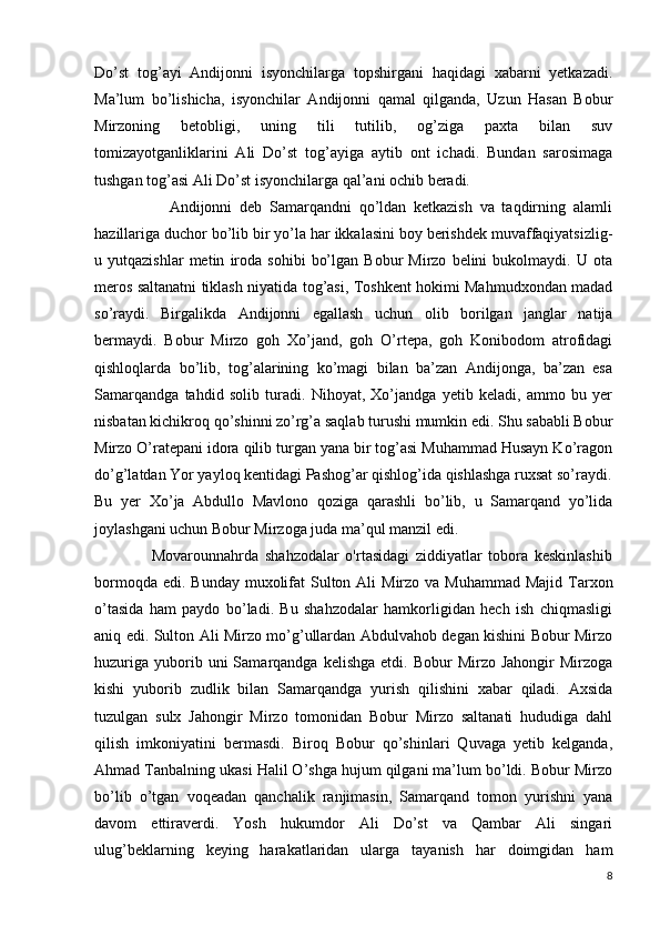 Do’st   tog’ayi   Andijonni   isyonchilarga   topshirgani   haqidagi   xabarni   yetkazadi.
Ma’lum   bo’lishicha,   isyonchilar   Andijonni   qamal   qilganda,   Uzun   Hasan   Bobur
Mirzoning   betobligi,   uning   tili   tutilib,   og’ziga   paxta   bilan   suv
tomizayotganliklarini   Ali   Do’st   tog’ayiga   aytib   ont   ichadi.   Bundan   sarosimaga
tushgan tog’asi Ali Do’st isyonchilarga qal’ani ochib beradi.                            
       
                    Andijonni   deb   Samarqandni   qo’ldan   ketkazish   va   taqdirning   alamli
hazillariga duchor bo’lib bir yo’la har ikkalasini boy berishdek muvaffaqiyatsizlig-
u  yutqazishlar   metin   iroda   sohibi   bo’lgan   Bobur   Mirzo   belini   bukolmaydi.   U  ota
meros saltanatni tiklash niyatida tog’asi, Toshkent hokimi Mahmudxondan madad
so’raydi.   Birgalikda   Andijonni   egallash   uchun   olib   borilgan   janglar   natija
bermaydi.   Bobur   Mirzo   goh   Xo’jand,   goh   O’rtepa,   goh   Konibodom   atrofidagi
qishloqlarda   bo’lib,   tog’alarining   ko’magi   bilan   ba’zan   Andijonga,   ba’zan   esa
Samarqandga   tahdid   solib   turadi.   Nihoyat,   Xo’jandga   yetib   keladi,   ammo   bu   yer
nisbatan kichikroq qo’shinni zo’rg’a saqlab turushi mumkin edi. Shu sababli Bobur
Mirzo O’ratepani idora qilib turgan yana bir tog’asi Muhammad Husayn Ko’ragon
do’g’latdan Yor yayloq kentidagi Pashog’ar qishlog’ida qishlashga ruxsat so’raydi.
Bu   yer   Xo’ja   Abdullo   Mavlono   qoziga   qarashli   bo’lib,   u   Samarqand   yo’lida
joylashgani uchun Bobur Mirzoga juda ma’qul manzil edi.   
                  Movarounnahrda   shahzodalar   o'rtasidagi   ziddiyatlar   tobora   keskinlashib
bormoqda edi.  Bunday muxolifat  Sulton Ali  Mirzo va Muhammad  Majid  Tarxon
o’tasida   ham   paydo   bo’ladi.   Bu   shahzodalar   hamkorligidan   hech   ish   chiqmasligi
aniq edi. Sulton Ali Mirzo mo’g’ullardan Abdulvahob degan kishini Bobur Mirzo
huzuriga   yuborib  uni  Samarqandga  kelishga   etdi.  Bobur   Mirzo  Jahongir  Mirzoga
kishi   yuborib   zudlik   bilan   Samarqandga   yurish   qilishini   xabar   qiladi.   Axsida
tuzulgan   sulx   Jahongir   Mirzo   tomonidan   Bobur   Mirzo   saltanati   hududiga   dahl
qilish   imkoniyatini   bermasdi.   Biroq   Bobur   qo’shinlari   Quvaga   yetib   kelganda,
Ahmad Tanbalning ukasi Halil O’shga hujum qilgani ma’lum bo’ldi. Bobur Mirzo
bo’lib   o’tgan   voqeadan   qanchalik   ranjimasin,   Samarqand   tomon   yurishni   yana
davom   ettiraverdi.   Yosh   hukumdor   Ali   Do’st   va   Qambar   Ali   singari
ulug’beklarning   keying   harakatlaridan   ularga   tayanish   har   doimgidan   ham
8 