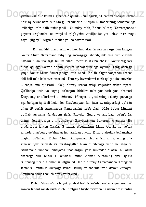 yaxshilikka olib kelmasligini sezib qoladi. Shuningdek, Muhammad Majid Tarxon
boshliq   beklar   ham   Mir   Mo’g’ulni   yuborib   Andijon   hukmdorining   Samarqandga
kelishiga   ko’z   tikib   turishgandi   .   Shunday   qilib,   Bobur   Mirzo;   “Samarqanddek
poytaxt   turg’uncha,   ne   kiroyi   ul   qilg’aykim,   Andijondek   yer   uchun   kishi   avqot
zoye’ qilg’ay’’-degan fikr bilan yo’lda davom etadi.
                  Bir   muddat   Shahrizabz   –   Hisor   hududlarida   sarson   sargardon   kezgan
Bobur   Mirzo   Samarqand   xalqining   ko’magiga   ishonib,   ikki   yuz   qirq   kishilik
navkari   bilan   shaharga   hujum   qiladi.   Yetmish-sakson   chog’li   Bobur   yigitlari
tunda   qal’aga   Narvon   qo’yib,   Feruza   darvozasini   egallaydilar.   Tong   otishiga
yaqin   Bobur   Mirzo   Samarqandga   kirib   keladi.   Bo’lib   o’tgan   voqeadan   shahar
ahli hali to’la habardor emas edi. Temuriy hukmdorini tanib qolgan dukondorlar
u   haqda   duo   qilishardi.   Ko’p   o’tmay   shahar   xalqi   voqeadan   xabar   topadi.
Qo’llariga   tosh   va   tayoq   ko’targan   kishilar   to’rt   yuz-besh   yuz   chamasi
Shayboniy   tarafdorlarini   o’ldirishadi.   Nihoyat,   u   yetti   ming   askariy   quvvatga
ega   bo’lgan   tajribali   hukmdor   Shayboniyxondan   juda   oz   miqdordagi   qo’shin
bilan   19   yoshli   temuriyzoda   Samarqandni   tortib   oladi.   Xalq   Bobur   Mirzoni
qo’llab   quvvatlashda   davom   etadi.   Shovdor,   Sug’d   va   atrofdagi   qo’rg’onlar
uning   idorasi   ostiga   o’ta   boshlaydi.   Shayboniyxon   Buxoroga   chekinadi.   Bu
orada   Boqi   tarxon   Qarshi,   G’uzorni,   Abulmuhsin   Mirzo   Qorako’lni   qo’lga
kiritadi. Shayboniy qo’shinlari har tarafdan quvilib, Buxoro atrofida toplanishga
majbur   bo’lishadi.   Bobur   Mirzo   Andijondan   chiqqandan   so’ng,   uning   oila
a’zolari   yuz   tashvish   va   mashaqqatlar   bilan   O’ratepaga   yetib   kelishgandi.
Samarqand   fahtidan   nihoyatda   shodlangan   yosh   hukmdor   oilasini   bu   azim
shaharga   olib   keladi.   U   amakisi   Sulton   Ahmad   Mirzoning   qizi   Oyisha
Sultonbegimni   o’z   nikohiga   olgan   edi.   Ko’p   o’tmay   Samarqandda   To’ng’ich
farzandi   Faxruniso   dunyoga   keladi.   Biroq   bu   shodlik   uzoq   davom   etmaydi.
Faxriniso chillasidan chiqmay vafot etadi. 
           Bobur Mirzo o’zini buyuk poytaxt taxtida ko’rib qanchalik quvonsa, har
zamon tahdid solish xavfi kuchli bo’lgan Shaybomiyxonning ulkan qo’shinidan
9 